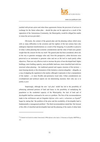 www.ius-publicum.com




reached with private actors and when these agreements foresee the provision of services in
exchange for the future urban plan – should the plan not be approved as a result of the
opposition of the Autonomous Community, the Municipality would be obliged but unable
to return the services provided –.

            Obviously, the content of the general plan and the planning culture which arose
with so many difficulties in the seventies and the eighties of the last century have also
undergone important transformations as a result of the foregoing. It is possible to perceive
in today’s urban planning that economic considerations and the value of land carry greater
weight than the concern for the city itself. The general plan has been considered, above all,
as the way to generate mortgage value and, from this perspective, urban decisions were
perceived as an instrument to generate value and not as the tool to reach purely urban
objectives. There are very effective tools to increase the price of non developed land: higher
buildings, more building capacity, more profitable land-uses, more classified land with less
structural urban planning – the traditional general and organic structure of the territory –,
more housing density or the elimination of this limitative criterion altogether – allegedly, as
a way of adapting the regulation to the market, although it represents in fact a manipulation
of the market –, or more flexible and permissive local rules. Urban considerations are
overshadowed and technical reports are not determining anymore; their only use is to
justify ex post.

            Surprisingly, although the new ‘soft plan’ model has led to the possibility of
urbanizing unlimited portions of land and hence to the possibility of multiplying the
population or the residential capacity of the Municipality, the lack of land and of
developable land has continued to be seen as a problem. The first of the recommendations
made in the well-known and yet forgotten Informe sobre suelo y urbanismo en España69
began by stating that ‘the problem of the price and the availability of developable land is
fundamentally a management problem’. The third recommendation stated that ‘the forecast
of the offer of classified and developable land and the planning of the needs of urban land,




69
     COMISIÓN DE EXPERTOS SOBRE URBANISMO (1996) Informe sobre Suelo y Urbanismo en España, MOPTMA, p.
191.




                                                  52
 