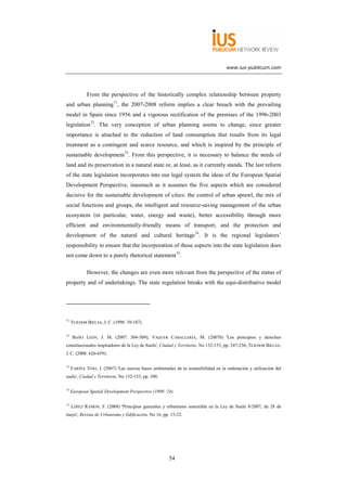 www.ius-publicum.com




             From the perspective of the historically complex relationship between property
and urban planning71, the 2007-2008 reform implies a clear breach with the prevailing
model in Spain since 1956 and a vigorous rectification of the premises of the 1996-2003
legislation72. The very conception of urban planning seems to change, since greater
importance is attached to the reduction of land consumption that results from its legal
treatment as a contingent and scarce resource, and which is inspired by the principle of
sustainable development73. From this perspective, it is necessary to balance the needs of
land and its preservation in a natural state or, at least, as it currently stands. The last reform
of the state legislation incorporates into our legal system the ideas of the European Spatial
Development Perspective, inasmuch as it assumes the five aspects which are considered
decisive for the sustainable development of cities: the control of urban sprawl, the mix of
social functions and groups, the intelligent and resource-saving management of the urban
ecosystem (in particular, water, energy and waste), better accessibility through more
efficient and environmentally-friendly means of transport, and the protection and
development of the natural and cultural heritage74. It is the regional legislators’
responsibility to ensure that the incorporation of those aspects into the state legislation does
not come down to a purely rhetorical statement75.

             However, the changes are even more relevant from the perspective of the status of
property and of undertakings. The state regulation breaks with the equi-distributive model




71
     TEJEDOR BIELSA, J. C. (1998: 39-187).

72
      BAÑO LEÓN, J. M. (2007: 304-309); VAQUER CABALLERÍA, M. (2007b) 'Los principios y derechos
constitucionales inspiradores de la Ley de Suelo', Ciudad y Territorio, No 152-153, pp. 247-256; TEJEDOR BIELSA,
J. C. (2008: 626-659).

73
     FARIÑA TOJO, J. (2007) 'Las nuevas bases ambientales de la sostenibilidad en la ordenación y utilización del
suelo', Ciudad y Territorio, No 152-153, pp. 300.

74
     European Spatial Development Perspective (1999: 24).

75
     LÓPEZ RAMÓN, F. (2008) 'Principios generales y urbanismo sostenible en la Ley de Suelo 8/2007, de 28 de
mayo', Revista de Urbanismo y Edificación, No 16, pp. 15-22.




                                                       54
 