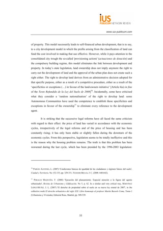 www.ius-publicum.com




of property. This model necessarily leads to self-financed urban development, that is to say,
to a city development model in which the profits arising from the classification of land can
fund the cost involved in making that use effective. However, while it pays attention to the
consolidated city trough the so-called 'provisioning actions' (actuaciones de dotación) and
the compulsory building regime, this model eliminates the link between development and
property. In today’s state legislation, land ownership does not imply anymore the right to
carry out the development of land and the approval of the urban plan does not create such a
right either. The right to develop land derives from an administrative decision adopted for
that specific purpose, either as a result of a competitive procedure, either as a result of the
‘specificities or exceptions (…) in favour of the land-owners initiative’ [Article 6(a) in fine
of the Texto Refundido de la Ley del Suelo de 2008]76. Incidentally, some have criticised
what they consider a ‘random nationalisation’ of the right to develop land: some
Autonomous Communities have used the competence to establish those specificities and
exceptions in favour of the ownership77 to eliminate every reference to the development
agent.

             It is striking that the successive legal reforms have all faced the same criticism
with regard to their effect: the price of land has varied in accordance with the economic
cycles, irrespectively of the legal reforms and of the price of housing and has been
constantly rising; it has only been stable or slightly fallen during the downturn of the
economic cycles. From this perspective, legislation seems to be totally ineffective and this
is the reason why the housing problem remains. The truth is that this problem has been
worsened during the last cycle, which has been presided by the 1996-2003 legislation:




76
     PAREJO ALFONSO, L. (2007) 'Condiciones básicas de igualdad de los ciudadanos y régimen básico del suelo',
Ciudad y Territorio, No 152-153, pp. 329-331; TEJEDOR BIELSA, J. C. (2008: 640-642).

77
     PERALES MADUEÑO, F. (2008) 'Ejecución del planeamiento. Especial atención a la figura del agente
urbanizador', Revista de Urbanismo y Edificación, No 5, p. 62. In a similar and very critical way, MARTÍNEZ
LÓPEZ-MUÑIZ, J. L. (2007) 'El derecho de propiedad sobre el suelo en su nueva ley estatal de 2007', in the
collective work El derecho urbanístico del siglo XXI. Libro homenaje al profesor Martín Bassols Coma, Tomo I
(Urbanismo y Vivienda), Editorial Reus, Madrid, pp. 509-539.




                                                      55
 