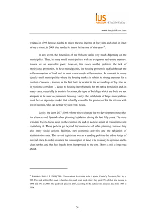 www.ius-publicum.com




whereas in 1998 families needed to invest the total income of four years and a half in order
to buy a house, in 2008 they needed to invest the income of nine years78.

             In any event, the dimension of the problem varies very much depending on the
municipality. Thus, in many small municipalities with no exogenous real-estate pressure,
houses are an accessible good; however, this raises another problem: the lack of
professional promotion. In these municipalities, the housing problem is tackled through the
self-consumption of land and in most cases trough self-promotion. In contrast, in many
equally small municipalities where the housing market is subject to strong pressures for a
number of reasons – tourism, or the fact that it is located in the surroundings of big cities or
in economic corridors –, access to housing is problematic for the native population and, in
many cases, especially in touristic locations, the type of buildings which are built are not
adequate to be used as permanent housing. Lastly, the inhabitants of large municipalities
must face an expensive market that is hardly accessible for youths and for the citizens with
lower incomes, who can neither buy nor rent a house.

             Lastly, the deep 2007-2008 reform tries to change the pro-development stance that
has characterised Spanish urban planning legislation during the last fifty years. The state
legislator tries to focus again on the existing city and on policies aimed at regenerating and
revitalising it. These policies go beyond the boundaries of urban planning, because they
also imply social actions, facilities, new economic activities and the relocation of
administrative uses. The current legislation sees as a pending problem the urban design of
internal cities. In order to reduce the consumption of land, it is necessary to optimise and to
clean up the land that has already been incorporated to the city. There is still a long road
ahead.




78
     RODRÍGUEZ LÓPEZ, J. (2008) '2008. El mercado de la vivienda sufre el ajuste', Ciudad y Territorio, No 156, p.
388. If we look at the effort made by families, the result is not good either: they spent 25% of their total income in
1998 and 50% in 2008. The peak took place in 2007, according to the author, who analyses data from 1985 to
2008.




                                                        56
 