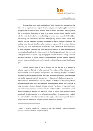 www.ius-publicum.com




            In view of the strong social implications of urban planning, it is not surprising that
it has such an important media impact. Over the last years, urban planning has been one of
the topics that has attracted more attention from the media, which have not always been
able to escape from the pressure of some of the sectors involved. Urban planning used to
sell. The media disclosed a lot of small and big corruption cases, some of which had been
concealed by bad administrative practices6. Although they were not always linked, urban
planning was thus associated to obscure interests and to obscure political transactions. The
resulting social discredit that affects urban planning is, together with the problem of access
to housing, one of the most important problems that needs to be tackled. Because designing
an urban operation, combining the public and private interests at stake and ensuring the
economical and social viability of the project is far from being a vicious activity; it is on the
contrary an exercise of realism. Only those projects whose economical viability is ensured,
with sufficient public or private funding, will be carried out, because planning something
which is not economically sound is of no use, beyond that of generating artificial capital
gains.

            Another complex issue is that of defining the role that has to be assigned to
technical experts in the field of urban planning. The weakness of the technical advisory
structures which assist the political management is very surprising; they have in fact been
supplanted by private technical teams which are becoming increasingly interdisciplinary,
and this has happened in a field characterized by the extremely high profits generated by
public decisions. These technical decisions, adopted on the basis of the arguably obscure
‘urban planning science’, often overwhelm the decision-making organs, which thus end up
being controlled – de facto – by their technical cabinets. The absence of any sort of control
and supervision over external technical teams, the weakness of the Administration – which
is often composed of a single civil servant in charge of several municipalities – and the
occasionally deficient training of the urban planning officers form an explosive cocktail.
The fact that all the external technical teams advising the Administration provide the same
service to private actors is the source of frequent and difficult problems.




6
    IGLESIAS, F., AGUDO, J., SARTORIUS, N. y ZAPATERO, P., et al. (2007) Urbanismo y democracia. Alternativas
para evitar la corrupción, Fundación Alternativas, pp. 42-91.




                                                      6
 