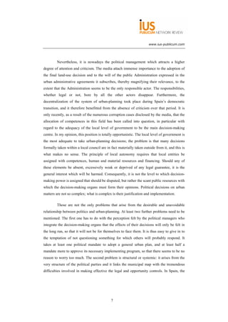 www.ius-publicum.com




         Nevertheless, it is nowadays the political management which attracts a higher
degree of attention and criticism. The media attach immense importance to the adoption of
the final land-use decision and to the will of the public Administration expressed in the
urban administrative agreements it subscribes, thereby magnifying their relevance, to the
extent that the Administration seems to be the only responsible actor. The responsibilities,
whether legal or not, bore by all the other actors disappear. Furthermore, the
decentralization of the system of urban-planning took place during Spain’s democratic
transition, and it therefore benefitted from the absence of criticism over that period. It is
only recently, as a result of the numerous corruption cases disclosed by the media, that the
allocation of competences in this field has been called into question, in particular with
regard to the adequacy of the local level of government to be the main decision-making
centre. In my opinion, this position is totally opportunistic. The local level of government is
the most adequate to take urban-planning decisions; the problem is that many decisions
formally taken within a local council are in fact materially taken outside from it, and this is
what makes no sense. The principle of local autonomy requires that local entities be
assigned with competences, human and material resources and financing. Should any of
these elements be absent, excessively weak or deprived of any legal guarantee, it is the
general interest which will be harmed. Consequently, it is not the level to which decision-
making power is assigned that should be disputed, but rather the scant public resources with
which the decision-making organs must form their opinions. Political decisions on urban
matters are not so complex; what is complex is their justification and implementation.

         Those are not the only problems that arise from the desirable and unavoidable
relationship between politics and urban-planning. At least two further problems need to be
mentioned. The first one has to do with the perception felt by the political managers who
integrate the decision-making organs that the effects of their decisions will only be felt in
the long run, so that it will not be for themselves to face them. It is thus easy to give in to
the temptation of not questioning something for which others will probably respond. It
takes at least one political mandate to adopt a general urban plan, and at least half a
mandate more to approve its necessary implementing program, so that there seems to be no
reason to worry too much. The second problem is structural or systemic: it arises from the
very structure of the political parties and it links the municipal map with the tremendous
difficulties involved in making effective the legal and opportunity controls. In Spain, the




                                             7
 