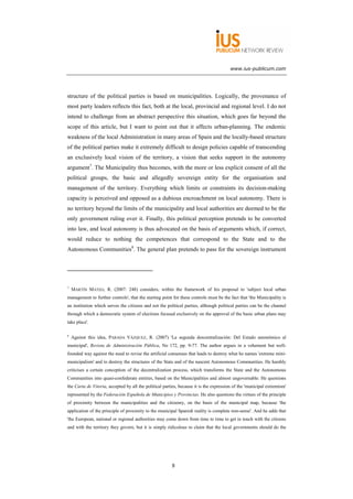 www.ius-publicum.com




structure of the political parties is based on municipalities. Logically, the provenance of
most party leaders reflects this fact, both at the local, provincial and regional level. I do not
intend to challenge from an abstract perspective this situation, which goes far beyond the
scope of this article, but I want to point out that it affects urban-planning. The endemic
weakness of the local Administration in many areas of Spain and the locally-based structure
of the political parties make it extremely difficult to design policies capable of transcending
an exclusively local vision of the territory, a vision that seeks support in the autonomy
argument7. The Municipality thus becomes, with the more or less explicit consent of all the
political groups, the basic and allegedly sovereign entity for the organisation and
management of the territory. Everything which limits or constraints its decision-making
capacity is perceived and opposed as a dubious encroachment on local autonomy. There is
no territory beyond the limits of the municipality and local authorities are deemed to be the
only government ruling over it. Finally, this political perception pretends to be converted
into law, and local autonomy is thus advocated on the basis of arguments which, if correct,
would reduce to nothing the competences that correspond to the State and to the
Autonomous Communities8. The general plan pretends to pass for the sovereign instrument




7
    MARTÍN MATEO, R. (2007: 248) considers, within the framework of his proposal to 'subject local urban
management to further controls', that the starting point for these controls must be the fact that 'the Municipality is
an institution which serves the citizens and not the political parties, although political parties can be the channel
through which a democratic system of elections focused exclusively on the approval of the basic urban plans may
take place'.

8
    Against this idea, PARADA VÁZQUEZ, R. (2007) 'La segunda descentralización: Del Estado autonómico al
municipal', Revista de Administración Pública, No 172, pp. 9-77. The author argues in a vehement but well-
founded way against the need to revise the artificial consensus that leads to destroy what he names 'extreme mini-
municipalism' and to destroy the structures of the State and of the nascent Autonomous Communities. He harshly
criticises a certain conception of the decentralization process, which transforms the State and the Autonomous
Communities into quasi-confederate entities, based on the Municipalities and almost ungovernable. He questions
the Carta de Vitoria, accepted by all the political parties, because it is the expression of the 'municipal extremism'
represented by the Federación Española de Municipios y Provincias. He also questions the virtues of the principle
of proximity between the municipalities and the citizenry, on the basis of the municipal map, because 'the
application of the principle of proximity to the municipal Spanish reality is complete non-sense'. And he adds that
'the European, national or regional authorities may come down from time to time to get in touch with the citizens
and with the territory they govern, but it is simply ridiculous to claim that the local governments should do the




                                                        8
 