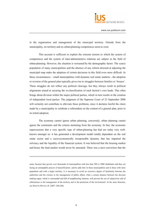 www.ius-publicum.com




in the organisation and management of the municipal territory. Outside from the
municipality, no territory and no urban-planning competences seem to exist.

           This account is sufficient to explain the extreme tension to which the system of
competences and the system of inter-administrative relations are subject in the field of
urban-planning. However, the situation is worsened by the demographic factor. The scarce
population of many municipalities and the absence of any reform directed at adjusting the
municipal map make the adoption of certain decisions in this field even more difficult. In
those circumstances – small municipalities with dynamic real estate markets–, the adoption
or revision of the general plan typically gives rise to struggles between families or ‘houses’.
These struggles do not reflect any political cleavage, but they always result in political
alignments aimed at securing the re-classification of each faction’s own lands. This often
brings about division within the major political parties, which in turn results in the creation
of independent local parties. The judgment of the Supreme Court of 23 September 2008
will certainly not contribute to alleviate these problems, since it declares lawful the claim
made by a municipality to celebrate a referendum on the content of a general plan, prior to
its initial adoption.

           The economy cannot ignore urban planning; conversely, urban planning cannot
ignore the constraints and the criteria stemming from the economy. In fact, the economic
repercussions that a very specific type of urban-planning has had are today very well-
known amongst us: it has generated a development model totally dependant on the real
estate sector and a socio-economically irresponsible dynamic that has impaired the
solvency and the liquidity of the financial system. It was believed that the housing market
and hence the land market would never be saturated. There was a tacit conviction that the




same, because they govern over thousands of municipalities with less than 500 or 2000 inhabitants and they are
facing an unstoppable process of desertification', and he adds that 'in these municipalities and in those with more
population and with a larger territory, it is necessary to avoid an excessive degree of familiarity between the
authorities and the citizens in the management of public affairs. Only a certain distance between the decision
making organ, which is surrounded and full of neighbouring interests, will prevent the use of subjectivity and of
arbitrariness in the management of the territory and in the protection of the environment'. In the same direction,
see MARTÍN MATEO, R. (2007: 240-248).




                                                       9
 