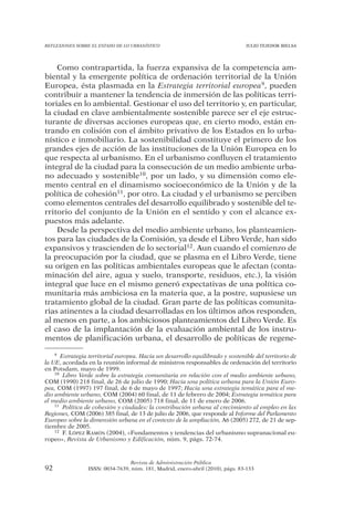 REFLEXIONES SOBRE EL ESTADO DE LO URBANÍSTICO                                   JULIO TEJEDOR BIELSA




    Como contrapartida, la fuerza expansiva de la competencia am-
biental y la emergente política de ordenación territorial de la Unión
Europea, ésta plasmada en la Estrategia territorial europea9, pueden
contribuir a mantener la tendencia de inmersión de las políticas terri-
toriales en lo ambiental. Gestionar el uso del territorio y, en particular,
la ciudad en clave ambientalmente sostenible parece ser el eje estruc-
turante de diversas acciones europeas que, en cierto modo, están en-
trando en colisión con el ámbito privativo de los Estados en lo urba-
nístico e inmobiliario. La sostenibilidad constituye el primero de los
grandes ejes de acción de las instituciones de la Unión Europea en lo
que respecta al urbanismo. En el urbanismo confluyen el tratamiento
integral de la ciudad para la consecución de un medio ambiente urba-
no adecuado y sostenible10, por un lado, y su dimensión como ele-
mento central en el dinamismo socioeconómico de la Unión y de la
política de cohesión11, por otro. La ciudad y el urbanismo se perciben
como elementos centrales del desarrollo equilibrado y sostenible del te-
rritorio del conjunto de la Unión en el sentido y con el alcance ex-
puestos más adelante.
    Desde la perspectiva del medio ambiente urbano, los planteamien-
tos para las ciudades de la Comisión, ya desde el Libro Verde, han sido
expansivos y trascienden de lo sectorial12. Aun cuando el comienzo de
la preocupación por la ciudad, que se plasma en el Libro Verde, tiene
su origen en las políticas ambientales europeas que le afectan (conta-
minación del aire, agua y suelo, transporte, residuos, etc.), la visión
integral que luce en el mismo generó expectativas de una política co-
munitaria más ambiciosa en la materia que, a la postre, supusiese un
tratamiento global de la ciudad. Gran parte de las políticas comunita-
rias atinentes a la ciudad desarrolladas en los últimos años responden,
al menos en parte, a los ambiciosos planteamientos del Libro Verde. Es
el caso de la implantación de la evaluación ambiental de los instru-
mentos de planificación urbana, el desarrollo de políticas de regene-

    9 Estrategia territorial europea. Hacia un desarrollo equilibrado y sostenible del territorio de

la UE, acordada en la reunión informal de ministros responsables de ordenación del territorio
en Potsdam, mayo de 1999.
    10 Libro Verde sobre la estrategia comunitaria en relación con el medio ambiente urbano,

COM (1990) 218 final, de 26 de julio de 1990; Hacia una política urbana para la Unión Euro-
pea, COM (1997) 197 final, de 6 de mayo de 1997; Hacia una estrategia temática para el me-
dio ambiente urbano, COM (2004) 60 final, de 11 de febrero de 2004; Estrategia temática para
el medio ambiente urbano, COM (2005) 718 final, de 11 de enero de 2006.
    11 Política de cohesión y ciudades: la contribución urbana al crecimiento al empleo en las

Regiones, COM (2006) 385 final, de 13 de julio de 2006, que responde al Informe del Parlamento
Europeo sobre la dimensión urbana en el contexto de la ampliación, A6 (2005) 272, de 21 de sep-
tiembre de 2005.
    12 F. LÓPEZ RAMÓN (2004), «Fundamentos y tendencias del urbanismo supranacional eu-

ropeo», Revista de Urbanismo y Edificación, núm. 9, págs. 72-74.



                                 Revista de Administración Pública
92               ISSN: 0034-7639, núm. 181, Madrid, enero-abril (2010), págs. 83-133
 