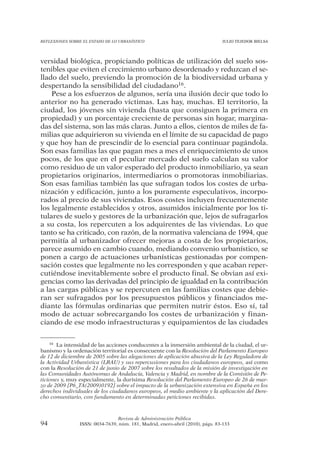 REFLEXIONES SOBRE EL ESTADO DE LO URBANÍSTICO                                  JULIO TEJEDOR BIELSA




versidad biológica, propiciando políticas de utilización del suelo sos-
tenibles que eviten el crecimiento urbano desordenado y reduzcan el se-
llado del suelo, previendo la promoción de la biodiversidad urbana y
despertando la sensibilidad del ciudadano16.
    Pese a los esfuerzos de algunos, sería una ilusión decir que todo lo
anterior no ha generado víctimas. Las hay, muchas. El territorio, la
ciudad, los jóvenes sin vivienda (hasta que consiguen la primera en
propiedad) y un porcentaje creciente de personas sin hogar, margina-
das del sistema, son las más claras. Junto a ellos, cientos de miles de fa-
milias que adquirieron su vivienda en el límite de su capacidad de pago
y que hoy han de prescindir de lo esencial para continuar pagándola.
Son esas familias las que pagan mes a mes el enriquecimiento de unos
pocos, de los que en el peculiar mercado del suelo calculan su valor
como residuo de un valor esperado del producto inmobiliario, ya sean
propietarios originarios, intermediarios o promotoras inmobiliarias.
Son esas familias también las que sufragan todos los costes de urba-
nización y edificación, junto a los puramente especulativos, incorpo-
rados al precio de sus viviendas. Esos costes incluyen frecuentemente
los legalmente establecidos y otros, asumidos inicialmente por los ti-
tulares de suelo y gestores de la urbanización que, lejos de sufragarlos
a su costa, los repercuten a los adquirentes de las viviendas. Lo que
tanto se ha criticado, con razón, de la normativa valenciana de 1994, que
permitía al urbanizador ofrecer mejoras a costa de los propietarios,
parece asumido en cambio cuando, mediando convenio urbanístico, se
ponen a cargo de actuaciones urbanísticas gestionadas por compen-
sación costes que legalmente no les corresponden y que acaban reper-
cutiéndose inevitablemente sobre el producto final. Se obvian así exi-
gencias como las derivadas del principio de igualdad en la contribución
a las cargas públicas y se repercuten en las familias costes que debie-
ran ser sufragados por los presupuestos públicos y financiados me-
diante las fórmulas ordinarias que permiten nutrir éstos. Eso sí, tal
modo de actuar sobrecargando los costes de urbanización y finan-
ciando de ese modo infraestructuras y equipamientos de las ciudades

    16 La intensidad de las acciones conducentes a la inmersión ambiental de la ciudad, el ur-

banismo y la ordenación territorial es consecuente con la Resolución del Parlamento Europeo
de 12 de diciembre de 2005 sobre las alegaciones de aplicación abusiva de la Ley Reguladora de
la Actividad Urbanística (LRAU) y sus repercusiones para los ciudadanos europeos, así como
con la Resolución de 21 de junio de 2007 sobre los resultados de la misión de investigación en
las Comunidades Autónomas de Andalucía, Valencia y Madrid, en nombre de la Comisión de Pe-
ticiones y, muy especialmente, la durísima Resolución del Parlamento Europeo de 26 de mar-
zo de 2009 [P6_TA(2009)0192] sobre el impacto de la urbanización extensiva en España en los
derechos individuales de los ciudadanos europeos, el medio ambiente y la aplicación del Dere-
cho comunitario, con fundamento en determinadas peticiones recibidas.



                                Revista de Administración Pública
94              ISSN: 0034-7639, núm. 181, Madrid, enero-abril (2010), págs. 83-133
 