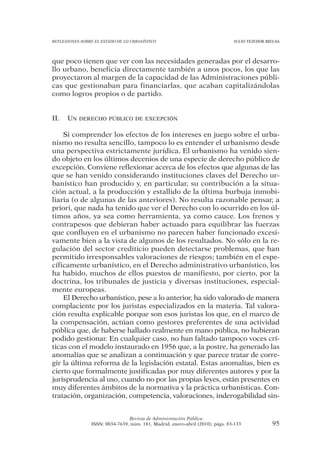 REFLEXIONES SOBRE EL ESTADO DE LO URBANÍSTICO                                  JULIO TEJEDOR BIELSA




que poco tienen que ver con las necesidades generadas por el desarro-
llo urbano, beneficia directamente también a unos pocos, los que las
proyectaron al margen de la capacidad de las Administraciones públi-
cas que gestionaban para financiarlas, que acaban capitalizándolas
como logros propios o de partido.


II.   UN DERECHO PÚBLICO DE EXCEPCIÓN

    Si comprender los efectos de los intereses en juego sobre el urba-
nismo no resulta sencillo, tampoco lo es entender el urbanismo desde
una perspectiva estrictamente jurídica. El urbanismo ha venido sien-
do objeto en los últimos decenios de una especie de derecho público de
excepción. Conviene reflexionar acerca de los efectos que algunas de las
que se han venido considerando instituciones claves del Derecho ur-
banístico han producido y, en particular, su contribución a la situa-
ción actual, a la producción y estallido de la última burbuja inmobi-
liaria (o de algunas de las anteriores). No resulta razonable pensar, a
priori, que nada ha tenido que ver el Derecho con lo ocurrido en los úl-
timos años, ya sea como herramienta, ya como cauce. Los frenos y
contrapesos que debieran haber actuado para equilibrar las fuerzas
que confluyen en el urbanismo no parecen haber funcionado excesi-
vamente bien a la vista de algunos de los resultados. No sólo en la re-
gulación del sector crediticio pueden detectarse problemas, que han
permitido irresponsables valoraciones de riesgos; también en el espe-
cíficamente urbanístico, en el Derecho administrativo urbanístico, los
ha habido, muchos de ellos puestos de manifiesto, por cierto, por la
doctrina, los tribunales de justicia y diversas instituciones, especial-
mente europeas.
    El Derecho urbanístico, pese a lo anterior, ha sido valorado de manera
complaciente por los juristas especializados en la materia. Tal valora-
ción resulta explicable porque son esos juristas los que, en el marco de
la compensación, actúan como gestores preferentes de una actividad
pública que, de haberse hallado realmente en mano pública, no hubieran
podido gestionar. En cualquier caso, no han faltado tampoco voces crí-
ticas con el modelo instaurado en 1956 que, a la postre, ha generado las
anomalías que se analizan a continuación y que parece tratar de corre-
gir la última reforma de la legislación estatal. Estas anomalías, bien es
cierto que formalmente justificadas por muy diferentes autores y por la
jurisprudencia al uso, cuando no por las propias leyes, están presentes en
muy diferentes ámbitos de la normativa y la práctica urbanísticas. Con-
tratación, organización, competencia, valoraciones, inderogabilidad sin-


                                Revista de Administración Pública
                ISSN: 0034-7639, núm. 181, Madrid, enero-abril (2010), págs. 83-133            95
 