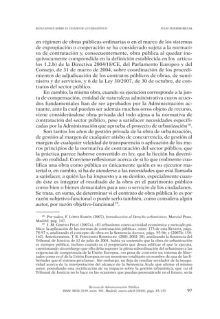 REFLEXIONES SOBRE EL ESTADO DE LO URBANÍSTICO                                  JULIO TEJEDOR BIELSA




en régimen de obras públicas ordinarias o en el marco de los sistemas
de expropiación o cooperación se ha considerado sujeta a la normati-
va de contratación y, consecuentemente, obra pública al quedar ine-
quívocamente comprendida en la definición establecida en los artícu-
los 1.2.b) de la Directiva 2004/18/CE, del Parlamento Europeo y del
Consejo, de 31 de marzo de 2004, sobre coordinación de los procedi-
mientos de adjudicación de los contratos públicos de obras, de sumi-
nistro y de servicios, y 6 de la Ley 30/2007, de 30 de octubre, de con-
tratos del sector público.
     En cambio, la misma obra, cuando su ejecución corresponde a la jun-
ta de compensación, entidad de naturaleza administrativa cuyos acuer-
dos fundamentales han de ser aprobados por la Administración ac-
tuante, ante la cual pueden ser además muchos otros objeto de recurso,
viene considerándose obra privada del todo ajena a la normativa de
contratación del sector público, pese a satisfacer necesidades especifi-
cadas por la Administración que aprueba el proyecto de urbanización18.
     Son tantos los años de gestión privada de la obra de urbanización,
de gestión al margen de cualquier atisbo de concurrencia, de gestión al
margen de cualquier veleidad de transparencia o aplicación de los me-
ros principios de la normativa de contratación del sector público, que
la práctica parece haberse convertido en ley, que la ficción ha deveni-
do en realidad. Conviene reflexionar acerca de si lo que realmente cua-
lifica una obra como pública es únicamente quién es su ejecutor ma-
terial o, en cambio, si ha de atenderse a las necesidades que está llamada
a satisfacer, a quién las ha impuesto y a su destino, especialmente cuan-
do éste es integrar el resultado de la obra en el patrimonio público
como bien o bienes demaniales para uso o servicio de los ciudadanos.
Se trata, en suma, de determinar si el contrato de obra pública lo es por
razón subjetivo-funcional o puede serlo también, como considera algún
autor, por razón objetivo-funcional19.

    18 Por todos, F. LÓPEZ RAMÓN (2007), Introducción al Derecho urbanístico, Marcial Pons,

Madrid, pág. 147.
    19 J. M. GIMENO FELIÚ (2007a), «El urbanismo como actividad económica y mercado pú-

blico: la aplicación de las normas de contratación pública», núm. 173 de esta REVISTA, págs.
78-97 y, analizando el concepto de obra en la Sentencia Auroux, págs. 95-96; y (2007b: 158-
162). Anteriormente, T. R. FERNÁNDEZ RODRÍGUEZ (2001-2002: 20), analizando la Sentencia del
Tribunal de Justicia de 12 de julio de 2001, había ya sostenido que la obra de urbanización
es siempre pública, incluso cuando es el propietario que desea edificar el que la ejecuta,
cuestionando sin embargo que ello deba suponer la plena subordinación del urbanismo a las
exigencias de competencia de la Unión Europea, «so pena de convertir un sistema de liber-
tades como es el de la Unión Europea en un monstruo totalitario en nombre de una de las li-
bertades que el sistema proclama». Sin embargo, no deja de resultar revelador de la insegu-
ridad acerca de la interpretación del alcance de la Sentencia Scala que afirme el mismo
autor, postulando una rectificación de su impacto sobre la gestión urbanística, que «si el
Tribunal de Justicia no lo hace en las ocasiones que puedan presentársele en el futuro, sería



                                Revista de Administración Pública
                ISSN: 0034-7639, núm. 181, Madrid, enero-abril (2010), págs. 83-133            97
 