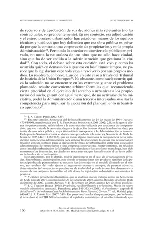REFLEXIONES SOBRE EL ESTADO DE LO URBANÍSTICO                                  JULIO TEJEDOR BIELSA




de recurso y de aprobación de sus decisiones más relevantes (no las
contractuales, sorprendentemente). En ese contexto, esa adjudicación
y el entero proceso urbanizador han estado en manos de los equipos
técnicos y jurídicos que hoy defienden que esa obra pública es priva-
da porque la contrata una corporación de propietarios y no la propia
Administración24. Pero todo lo anterior no convierte lo público en pri-
vado, no muta la naturaleza de una obra que no sólo hace ciudad,
sino que ha de ser cedida a la Administración que gestiona la ciu-
dad25. Con todo, el debate sobre esta cuestión está vivo y, como ha
ocurrido quizá en demasiados supuestos en los últimos tiempos, no pa-
rece que la legislación española vaya a resolverlo por sus propios me-
dios. Lo resolverá, en breve, Europa, en este caso a través del Tribunal
de Justicia de la Unión Europea26. No obstante, como suele ocurrir, qui-
zá la solución no se encuentre en los extremos y, ante el problema
planteado, resulte conveniente arbitrar fórmulas que, reconociendo
cierta prioridad en el ejercicio del derecho a urbanizar a los propie-
tarios del suelo, garanticen igualmente que, de no activarse dicha ini-
ciativa, podrá la Administración o aun terceros interesados suscitar la
competencia para impulsar la ejecución del planeamiento urbanísti-
co aprobado27.

   24  J. A. TARDÍO PATO (2007: 539).
   25   En este sentido, Sentencia del Tribunal Supremo de 24 de mayo de 1994 (recurso
4739/1990), mencionada por T. R. FERNÁNDEZ RODRÍGUEZ (2001-2002: 22), en la que se afir-
ma inequívocamente, refiriéndose a la contratación realizada por una junta de compensa-
ción, que «se trata de la contratación para la ejecución de unas obras de urbanización y, por
tanto, de una obra pública, cuya titularidad corresponde a la Administración actuante».
En la propia Sentencia citada se alude como precedente a la anterior Sentencia de 26 de fe-
brero de 1985 (Arz. 1233/1985), que en modo alguno cuestiona la competencia de la juris-
dicción contencioso-administrativa para conocer las cuestiones litigiosas que se suscitan en
relación con un contrato para la ejecución de obras de urbanización entre una asociación
administrativa de propietarios y una empresa constructora. Posteriormente, en relación
con el modelo urbanizador de la legislación valenciana y la castellano-manchega, han sido
numerosas las Sentencias, ya citadas en nota anterior, que han afirmado el carácter públi-
co de la obra de urbanización.
    Este argumento, por lo demás, podría cuestionarse en el caso de urbanizaciones priva-
das. Sin embargo, en mi opinión, este tipo de urbanizaciones son producto también de la po-
testad pública de planeamiento y, en tanto han de encajar en el modelo diseñado en el mis-
mo, no resultan del todo ajenas al argumento expuesto aunque, de puertas adentro,
determinadas infraestructuras puedan ser de titularidad privada (como los elementos co-
munes de un conjunto inmobiliario) allí donde la legislación urbanística autonómica lo
permita.
    26 Y existen precedentes llamativos, que se analizan en este trabajo, como las Sentencias

de 12 de julio de 2001, asunto Scalla; 20 de octubre de 2005, asunto Mandato de obras; 18 de
diciembre de 2007, asunto Auroux; y 21 de febrero de 2008, asunto Ley de obras públicas.
    27 J. C. TEJEDOR BIELSA (1998), Propiedad, equidistribución y urbanismo. Hacia un nuevo

modelo urbanístico, Aranzadi, Pamplona, págs. 349-353, y (2008), «Urbanismo», capítulo II
de la Parte IV del volumen Derecho Administrativo. Parte Especial, Civitas, 7.ª ed., Madrid, págs.
640-642; J. A. TARDÍO PATO (2007: 539). Ésa parece ser la solución que propugna, por lo demás,
el artículo 6.a) del TRLS08 al autorizar al legislador autonómico el establecimiento de «pe-



                                Revista de Administración Pública
100             ISSN: 0034-7639, núm. 181, Madrid, enero-abril (2010), págs. 83-133
 
