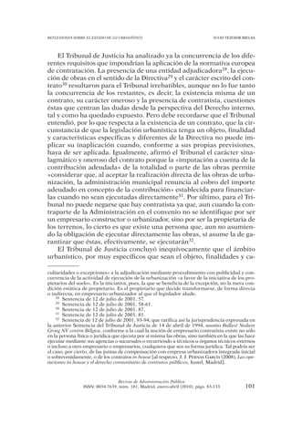 REFLEXIONES SOBRE EL ESTADO DE LO URBANÍSTICO                                   JULIO TEJEDOR BIELSA




    El Tribunal de Justicia ha analizado ya la concurrencia de los dife-
rentes requisitos que impondrían la aplicación de la normativa europea
de contratación. La presencia de una entidad adjudicadora28, la ejecu-
ción de obras en el sentido de la Directiva29 y el carácter escrito del con-
trato30 resultaron para el Tribunal irrebatibles, aunque no lo fue tanto
la concurrencia de los restantes, es decir, la existencia misma de un
contrato, su carácter oneroso y la presencia de contratista, cuestiones
éstas que centran las dudas desde la perspectiva del Derecho interno,
tal y como ha quedado expuesto. Pero debe recordarse que el Tribunal
entendió, por lo que respecta a la existencia de un contrato, que la cir-
cunstancia de que la legislación urbanística tenga un objeto, finalidad
y características específicas y diferentes de la Directiva no puede im-
plicar su inaplicación cuando, conforme a sus propias previsiones,
haya de ser aplicada. Igualmente, afirmó el Tribunal el carácter sina-
lagmático y oneroso del contrato porque la «imputación a cuenta de la
contribución adeudada» de la totalidad o parte de las obras permite
«considerar que, al aceptar la realización directa de las obras de urba-
nización, la administración municipal renuncia al cobro del importe
adeudado en concepto de la contribución» establecida para financiar-
las cuando no sean ejecutadas directamente31. Por último, para el Tri-
bunal no puede negarse que hay contratista ya que, aun cuando la con-
traparte de la Administración en el convenio no se identifique por ser
un empresario constructor o urbanizador, sino por ser la propietaria de
los terrenos, lo cierto es que existe una persona que, aun no asumien-
do la obligación de ejecutar directamente las obras, sí asume la de ga-
rantizar que éstas, efectivamente, se ejecutarán32.
    El Tribunal de Justicia concluyó inequívocamente que el ámbito
urbanístico, por muy específicos que sean el objeto, finalidades y ca-

culiaridades o excepciones» a la adjudicación mediante procedimiento con publicidad y con-
currencia de la actividad de ejecución de la urbanización «a favor de la iniciativa de los pro-
pietarios del suelo». Es la iniciativa, pues, la que se beneficia de la excepción, no la mera con-
dición estática de propietario. Es el propietario que decide transformarse, de forma directa
o indirecta, en empresario urbanizador al que el legislador alude.
    28 Sentencia de 12 de julio de 2001, 57.
    29 Sentencia de 12 de julio de 2001, 58-61.
    30 Sentencia de 12 de julio de 2001, 87.
    31 Sentencia de 12 de julio de 2001, 81.
    32 Sentencia de 12 de julio de 2001, 93-94; que ratifica así la jurisprudencia expresada en

la anterior Sentencia del Tribunal de Justicia de 14 de abril de 1994, asunto Ballast Nedam
Groeg NV contra Bélgica, conforme a la cual la noción de empresario contratista existe no sólo
en la persona física o jurídica que ejecuta por sí misma las obras, sino también en la que las hace
ejecutar mediante sus agencias o sucursales o recurriendo a técnicos u órganos técnicos externos
o incluso a otro empresario o empresarios, cualquiera que sea su forma jurídica. Tal podría ser
el caso, por cierto, de las juntas de compensación con empresa urbanizadora integrada inicial
o sobrevenidamente, o de los contratos in house [al respecto, J. J. PERNAS GARCÍA (2008), Las ope-
raciones in house y el derecho comunitario de contratos públicos, Iustel, Madrid].



                                 Revista de Administración Pública
                 ISSN: 0034-7639, núm. 181, Madrid, enero-abril (2010), págs. 83-133           101
 