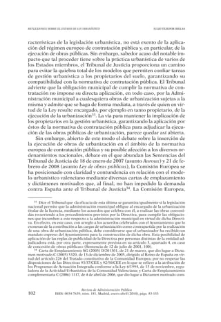 REFLEXIONES SOBRE EL ESTADO DE LO URBANÍSTICO                                  JULIO TEJEDOR BIELSA




racterísticas de la legislación urbanística, no está exento de la aplica-
ción del régimen europeo de contratación pública y, en particular, de la
ejecución de obras públicas. Sin embargo, sabedor acaso del notable im-
pacto que tal proceder tiene sobre la práctica urbanística de varios de
los Estados miembros, el Tribunal de Justicia proporciona un camino
para evitar la quiebra total de los modelos que permiten confiar tareas
de gestión urbanística a los propietarios del suelo, garantizando su
compatibilidad con la normativa de contratación pública. El Tribunal
advierte que la obligación municipal de cumplir la normativa de con-
tratación no impone su directa aplicación, en todo caso, por la Admi-
nistración municipal a cualesquiera obras de urbanización sujetas a la
misma y admite que se haga de forma mediata, a través de quien en vir-
tud de la Ley resulte encargado, por ejemplo en tanto propietario, de la
ejecución de la urbanización33. La vía para mantener la implicación de
los propietarios en la gestión urbanística, garantizando la aplicación por
éstos de la normativa de contratación pública para adjudicar la ejecu-
ción de las obras públicas de urbanización, parece quedar así abierta.
    Sin embargo, abierto de este modo el debate sobre la inserción de
la ejecución de obras de urbanización en el ámbito de la normativa
europea de contratación pública y su posible afección a los diversos or-
denamientos nacionales, debate en el que abundan las Sentencias del
Tribunal de Justicia de 18 de enero de 2007 (asunto Auroux) y 21 de fe-
brero de 2008 (asunto Ley de obras públicas), la Comisión Europea se
ha posicionado con claridad y contundencia en relación con el mode-
lo urbanístico valenciano mediante diversas cartas de emplazamiento
y dictámenes motivados que, al final, no han impedido la demanda
contra España ante el Tribunal de Justicia34. La Comisión Europea,

    33 Dice el Tribunal que «la eficacia de esta última se garantiza igualmente si la legislación

nacional permite que la administración municipal obligue al encargado de la urbanización
titular de la licencia, mediante los acuerdos que celebra con él, a realizar las obras conveni-
das recurriendo a los procedimientos previstos por la Directiva, para cumplir las obligacio-
nes que incumben a este respecto a la administración municipal en virtud de dicha Directi-
va. En efecto, en este caso, con arreglo a los acuerdos celebrados con el Ayuntamiento que lo
exoneran de la contribución a las cargas de urbanización como contrapartida por la realización
de una obra de urbanización pública, debe considerarse que el urbanizador ha recibido un
mandato expreso del Ayuntamiento para la construcción de dicha obra. Esta posibilidad de
aplicación de las reglas de publicidad de la Directiva por personas distintas de la entidad ad-
judicadora está, por otra parte, expresamente prevista en su artículo 3, apartado 4, en caso
de concesión de obras públicas» (Sentencia de 12 de julio de 2001, 100).
    34 Carta de Emplazamiento SG (2005) D/201301, de 21 de marzo, que dio lugar a Dicta-

men motivado C (2005) 5320, de 13 de diciembre de 2005, dirigido al Reino de España en vir-
tud del artículo 226 del Tratado constitutivo de la Comunidad Europea, por no respetar las
disposiciones de las Directivas 93/37/CEE y 92/50/CEE en lo que se refiere a la atribución de
los Programas de Actuación Integrada conforme a la Ley 6/1994, de 15 de noviembre, regu-
ladora de la Actividad Urbanística de la Comunidad Valenciana; y Carta de Emplazamiento
complementaria C (2006) 1117, de 4 de abril de 2006, que dio lugar a Dictamen motivado com-



                                Revista de Administración Pública
102             ISSN: 0034-7639, núm. 181, Madrid, enero-abril (2010), págs. 83-133
 