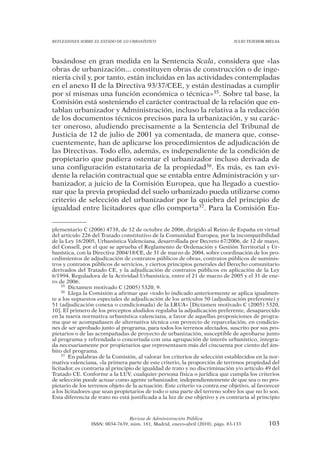 REFLEXIONES SOBRE EL ESTADO DE LO URBANÍSTICO                                   JULIO TEJEDOR BIELSA




basándose en gran medida en la Sentencia Scala, considera que «las
obras de urbanización... constituyen obras de construcción o de inge-
niería civil y, por tanto, están incluidas en las actividades contempladas
en el anexo II de la Directiva 93/37/CEE, y están destinadas a cumplir
por sí mismas una función económica o técnica»35. Sobre tal base, la
Comisión está sosteniendo el carácter contractual de la relación que en-
tablan urbanizador y Administración, incluso la relativa a la redacción
de los documentos técnicos precisos para la urbanización, y su carác-
ter oneroso, aludiendo precisamente a la Sentencia del Tribunal de
Justicia de 12 de julio de 2001 ya comentada, de manera que, conse-
cuentemente, han de aplicarse los procedimientos de adjudicación de
las Directivas. Todo ello, además, es independiente de la condición de
propietario que pudiera ostentar el urbanizador incluso derivada de
una configuración estatutaria de la propiedad36. Es más, es tan evi-
dente la relación contractual que se entabla entre Administración y ur-
banizador, a juicio de la Comisión Europea, que ha llegado a cuestio-
nar que la previa propiedad del suelo urbanizado pueda utilizarse como
criterio de selección del urbanizador por la quiebra del principio de
igualdad entre licitadores que ello comporta37. Para la Comisión Eu-


plementario C (2006) 4738, de 12 de octubre de 2006, dirigido al Reino de España en virtud
del artículo 226 del Tratado constitutivo de la Comunidad Europea, por la incompatibilidad
de la Ley 16/2005, Urbanística Valenciana, desarrollada por Decreto 67/2006, de 12 de mayo,
del Consell, por el que se aprueba el Reglamento de Ordenación y Gestión Territorial y Ur-
banística, con la Directiva 2004/18/CE, de 31 de marzo de 2004, sobre coordinación de los pro-
cedimientos de adjudicación de contratos públicos de obras, contratos públicos de suminis-
tros y contratos públicos de servicios, y ciertos principios generales del Derecho comunitario
derivados del Tratado CE, y la adjudicación de contratos públicos en aplicación de la Ley
6/1994, Reguladora de la Actividad Urbanística, entre el 21 de marzo de 2005 y el 31 de ene-
ro de 2006.
     35 Dictamen motivado C (2005) 5320, 9.
     36 Llega la Comisión a afirmar que «todo lo indicado anteriormente se aplica igualmen-

te a los supuestos especiales de adjudicación de los artículos 50 (adjudicación preferente) y
51 (adjudicación conexa o condicionada) de la LRUA» [Dictamen motivado C (2005) 5320,
10]. El primero de los preceptos aludidos regulaba la adjudicación preferente, desaparecido
en la nueva normativa urbanística valenciana, a favor de aquellas proposiciones de progra-
ma que se acompañasen de alternativa técnica con proyecto de reparcelación, en condicio-
nes de ser aprobado junto al programa, para todos los terrenos afectados, suscrito por sus pro-
pietarios o de las acompañadas de proyecto de urbanización, susceptible de aprobarse junto
al programa y refrendada o concertada con una agrupación de interés urbanístico, integra-
da necesariamente por propietarios que representasen más del cincuenta por ciento del ám-
bito del programa.
     37 En palabras de la Comisión, al valorar los criterios de selección establecidos en la nor-

mativa valenciana, «la primera parte de este criterio, la proporción de terrenos propiedad del
licitador, es contraria al principio de igualdad de trato y no discriminación y/o artículo 49 del
Tratado CE. Conforme a la LUV, cualquier persona física o jurídica que cumpla los criterios
de selección puede actuar como agente urbanizador, independientemente de que sea o no pro-
pietario de los terrenos objeto de la actuación. Este criterio va contra ese objetivo, al favorecer
a los licitadores que sean propietarios de todo o una parte del terreno sobre los que no lo son.
Esta diferencia de trato no está justificada a la luz de ese objetivo y es contraria al principio



                                 Revista de Administración Pública
                 ISSN: 0034-7639, núm. 181, Madrid, enero-abril (2010), págs. 83-133           103
 