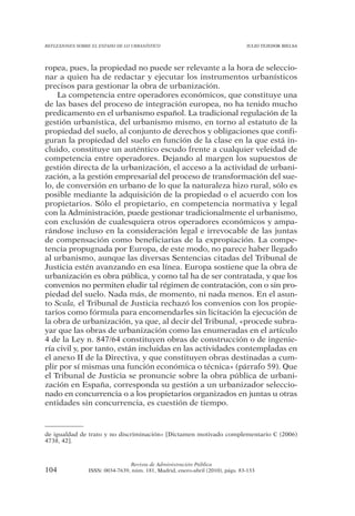 REFLEXIONES SOBRE EL ESTADO DE LO URBANÍSTICO                                  JULIO TEJEDOR BIELSA




ropea, pues, la propiedad no puede ser relevante a la hora de seleccio-
nar a quien ha de redactar y ejecutar los instrumentos urbanísticos
precisos para gestionar la obra de urbanización.
    La competencia entre operadores económicos, que constituye una
de las bases del proceso de integración europea, no ha tenido mucho
predicamento en el urbanismo español. La tradicional regulación de la
gestión urbanística, del urbanismo mismo, en torno al estatuto de la
propiedad del suelo, al conjunto de derechos y obligaciones que confi-
guran la propiedad del suelo en función de la clase en la que está in-
cluido, constituye un auténtico escudo frente a cualquier veleidad de
competencia entre operadores. Dejando al margen los supuestos de
gestión directa de la urbanización, el acceso a la actividad de urbani-
zación, a la gestión empresarial del proceso de transformación del sue-
lo, de conversión en urbano de lo que la naturaleza hizo rural, sólo es
posible mediante la adquisición de la propiedad o el acuerdo con los
propietarios. Sólo el propietario, en competencia normativa y legal
con la Administración, puede gestionar tradicionalmente el urbanismo,
con exclusión de cualesquiera otros operadores económicos y ampa-
rándose incluso en la consideración legal e irrevocable de las juntas
de compensación como beneficiarias de la expropiación. La compe-
tencia propugnada por Europa, de este modo, no parece haber llegado
al urbanismo, aunque las diversas Sentencias citadas del Tribunal de
Justicia estén avanzando en esa línea. Europa sostiene que la obra de
urbanización es obra pública, y como tal ha de ser contratada, y que los
convenios no permiten eludir tal régimen de contratación, con o sin pro-
piedad del suelo. Nada más, de momento, ni nada menos. En el asun-
to Scala, el Tribunal de Justicia rechazó los convenios con los propie-
tarios como fórmula para encomendarles sin licitación la ejecución de
la obra de urbanización, ya que, al decir del Tribunal, «procede subra-
yar que las obras de urbanización como las enumeradas en el artículo
4 de la Ley n. 847/64 constituyen obras de construcción o de ingenie-
ría civil y, por tanto, están incluidas en las actividades contempladas en
el anexo II de la Directiva, y que constituyen obras destinadas a cum-
plir por sí mismas una función económica o técnica» (párrafo 59). Que
el Tribunal de Justicia se pronuncie sobre la obra pública de urbani-
zación en España, corresponda su gestión a un urbanizador seleccio-
nado en concurrencia o a los propietarios organizados en juntas u otras
entidades sin concurrencia, es cuestión de tiempo.



de igualdad de trato y no discriminación» [Dictamen motivado complementario C (2006)
4738, 42].



                                Revista de Administración Pública
104             ISSN: 0034-7639, núm. 181, Madrid, enero-abril (2010), págs. 83-133
 