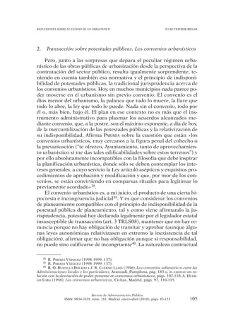 REFLEXIONES SOBRE EL ESTADO DE LO URBANÍSTICO                                   JULIO TEJEDOR BIELSA




2.        Transacción sobre potestades públicas. Los convenios urbanísticos

    Pero, junto a las sorpresas que depara el peculiar régimen urba-
nístico de las obras públicas de urbanización desde la perspectiva de la
contratación del sector público, resulta igualmente sorprendente, te-
niendo en cuenta también esa normativa y el principio de indisponi-
bilidad de potestades públicas, la tradicional jurisprudencia acerca de
los convenios urbanísticos. Hoy, en muchos municipios nada parece po-
der moverse en el urbanismo sin previo convenio. El convenio es el
dios menor del urbanismo, la palanca que todo lo mueve, la llave que
todo lo abre, la ley que todo lo puede. Nada sin el convenio, todo por
él o, más bien, bajo él. El plan en ese contexto no es más que el ins-
trumento administrativo para plasmar los acuerdos alcanzados me-
diante convenio, que, a la postre, son el máximo exponente, a día de hoy,
de la mercantilización de las potestades públicas y la relativización de
su indisponibilidad. Afirma PARADA sobre la cuestión que están «los
convenios urbanísticos, muy cercanos a la figura penal del cohecho o
la prevaricación (“te ofrezco, Ayuntamiento, tanto de aprovechamien-
to urbanístico si me das tales edificabilidades sobre estos terrenos”) y
por ello absolutamente incompatibles con la filosofía que debe inspirar
la planificación urbanística, donde sólo se deben contemplar los inte-
reses generales, a cuyo servicio la Ley articuló asépticos y exquisitos pro-
cedimientos de aprobación y modificación y que, por mor de los con-
venios, se están convirtiendo en comparsas rituales para legitimar lo
previamente acordado»38.
    El convenio urbanístico es, a mi juicio, el producto de una cierta hi-
pocresía e incongruencia judicial39. Y es que considerar los convenios
de planeamiento compatibles con el principio de indisponibilidad de la
potestad pública de planeamiento, tal y como viene afirmando la ju-
risprudencia, potestad hoy declarada legalmente por el legislador estatal
insusceptible de transacción (art. 3 TRLS08), mantener que no hay re-
nuncia porque no hay obligación de tramitar y aprobar (aunque algu-
nas leyes autonómicas relativizasen en extremo la inexistencia de tal
obligación), afirmar que no hay obligación aunque sí responsabilidad,
no puede sino calificarse de incongruente40. La naturaleza contractual

     38R. PARADA VÁZQUEZ (1998-1999: 137).
     39R. PARADA VÁZQUEZ (1998-1999: 137).
    40 R. O. BUSTILLO BOLADO y J. R. CUERNO LLATA (1996), Los convenios urbanísticos entre las

Administraciones locales y los particulares, Aranzadi, Pamplona, pág. 183 o, in extenso en re-
lación con la desviación de poder presente en convenios urbanísticos, págs. 102-110; A. HUER-
GO LORA (1998), Los convenios urbanísticos, Civitas, Madrid, págs. 97, 110-115.




                                 Revista de Administración Pública
                 ISSN: 0034-7639, núm. 181, Madrid, enero-abril (2010), págs. 83-133           105
 