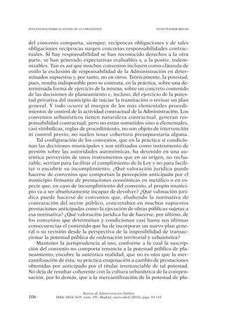 REFLEXIONES SOBRE EL ESTADO DE LO URBANÍSTICO                                  JULIO TEJEDOR BIELSA




del convenio comporta, siempre, recíprocas obligaciones y de tales
obligaciones recíprocas surgen concretas responsabilidades contrac-
tuales. Si hay responsabilidad se han reconocido derechos a la otra
parte, se han generado expectativas evaluables y, a la postre, indem-
nizables. Tan es así que muchos convenios incluyen como cláusula de
estilo la exclusión de responsabilidad de la Administración en deter-
minados supuestos y, por tanto, no en otros. Teóricamente, la potestad,
pues, resulta indisponible pero se contrata, en la práctica, sobre una de-
terminada forma de ejercicio de la misma, sobre un concreto contenido
de las decisiones de planeamiento e, incluso, del ejercicio de la potes-
tad privativa del municipio de iniciar la tramitación o revisar un plan
general. Y todo ocurre al margen de los más elementales procedi-
mientos de control de la actividad contractual de la Administración. Los
convenios urbanísticos tienen naturaleza contractual, generan res-
ponsabilidad contractual, pero no están sometidos sino a elementales,
casi simbólicas, reglas de procedimiento, no son objeto de intervención
ni control previo, no suelen tener cobertura presupuestaria alguna.
    Tal configuración de los convenios, que en la práctica sí condicio-
nan las decisiones municipales y son utilizados como instrumento de
presión sobre las autoridades autonómicas, ha devenido en una au-
téntica perversión de unos instrumentos que en su origen, no recha-
zable, servían para facilitar el cumplimiento de la Ley y no para facili-
tar o encubrir su incumplimiento. ¿Qué valoración jurídica puede
hacerse de convenios que comportan la percepción anticipada por el
municipio firmante de prestaciones económicas en metálico o en es-
pecie que, en caso de incumplimiento del convenio, el propio munici-
pio va a ser absolutamente incapaz de devolver? ¿Qué valoración jurí-
dica puede hacerse de convenios que, eludiendo la normativa de
contratación del sector público, concretaban en muchos supuestos
prestaciones anticipadas como la ejecución de obras públicas sujetas a
esa normativa? ¿Qué valoración jurídica ha de hacerse, por último, de
los convenios que determinan y condicionan casi hasta sus últimas
consecuencias el contenido que ha de incorporar un nuevo plan gene-
ral o su revisión desde la perspectiva de la imposibilidad de transac-
cionar la potestad pública de ordenación territorial y urbanística?
    Mantener la jurisprudencia al uso, conforme a la cual la suscrip-
ción del convenio no comporta renuncia a la potestad pública de pla-
neamiento, encubre la auténtica realidad, que no es otra que la mer-
cantilización de ésta, su práctica enajenación a cambio de prestaciones
obtenidas por anticipado por el titular irrenunciable de tal potestad.
No deja de resultar coherente con la cultura urbanística de la compen-
sación, por lo demás, que a la mercantilización de la potestad de pla-


                                Revista de Administración Pública
106             ISSN: 0034-7639, núm. 181, Madrid, enero-abril (2010), págs. 83-133
 