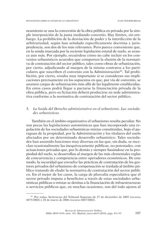REFLEXIONES SOBRE EL ESTADO DE LO URBANÍSTICO                                  JULIO TEJEDOR BIELSA




neamiento se una la conversión de la obra pública en privada por la sim-
ple interposición de la junta mediando convenio. Hay límites, sin em-
bargo. La prohibición de la desviación de poder y la interdicción de la
arbitrariedad, según han señalado específicamente doctrina y juris-
prudencia, son dos de los más relevantes. Pero parece conveniente que,
en la senda marcada por la reciente legislación estatal de suelo, se avan-
ce aún más. Por ejemplo, recuérdese cómo no cabe incluir en los con-
venios urbanísticos acuerdos que comporten la elusión de la normati-
va de contratación del sector público, tales como obras de urbanización,
por cierto, adjudicando al margen de la misma contratos a los parti-
culares que suscriben el convenio con la Administración41. Tal prohi-
bición, por cierto, resulta muy importante si se consideran sus impli-
caciones precisamente en los supuestos en que, por vía de convenio, se
asumen cargas de urbanización más allá de las legalmente establecidas.
En estos casos podrá llegar a pactarse la financiación privada de la
obra pública, pero su licitación deberá producirse en sede administra-
tiva conforme a la normativa de contratación del sector público.


3.   La huida del Derecho administrativo en el urbanismo. Las socieda-
     des urbanísticas

    También en el ámbito organizativo el urbanismo resulta peculiar. No
son pocas las legislaciones autonómicas que han incorporado una re-
gulación de las sociedades urbanísticas mixtas constituidas, bajo el pa-
raguas de la propiedad, por la Administración y los titulares del suelo
afectados por un determinado desarrollo urbanístico. Tales socieda-
des han asumido funciones muy diversas en las que, sin duda, se mez-
clan ocasionalmente las inequívocamente públicas, no potestades, con
actuaciones privadas que, por lo demás y siempre basándose en la pro-
piedad del suelo, se desarrollan al margen de las más elementales reglas
de concurrencia y competencia entre operadores económicos. De este
modo, la oscuridad que envuelve las prácticas de contratación de los ges-
tores privados del urbanismo de compensación se traslada al ámbito pú-
blico tratando de eludir la normativa de contratación del sector públi-
co. En el mejor de los casos, la carga de plusvalía especulativa que el
sector privado imputa a beneficios a través de estas sociedades urba-
nísticas públicas o mixtas se destina a la financiación de infraestructuras
o servicios públicos que, en muchas ocasiones, son del todo ajenos al

   41 Por todas, Sentencias del Tribunal Supremo de 27 de diciembre de 2005 (recurso

4875/2002) y 28 de marzo de 2006 (recurso 6047/2002).



                                Revista de Administración Pública
                ISSN: 0034-7639, núm. 181, Madrid, enero-abril (2010), págs. 83-133           107
 