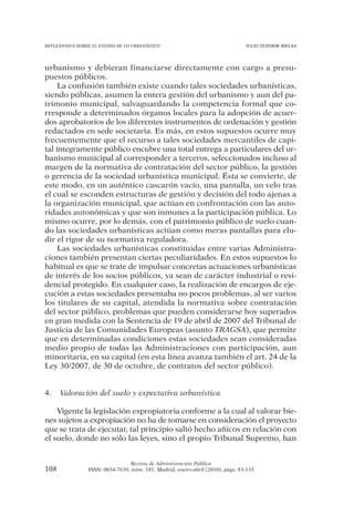 REFLEXIONES SOBRE EL ESTADO DE LO URBANÍSTICO                                  JULIO TEJEDOR BIELSA




urbanismo y debieran financiarse directamente con cargo a presu-
puestos públicos.
     La confusión también existe cuando tales sociedades urbanísticas,
siendo públicas, asumen la entera gestión del urbanismo y aun del pa-
trimonio municipal, salvaguardando la competencia formal que co-
rresponde a determinados órganos locales para la adopción de acuer-
dos aprobatorios de los diferentes instrumentos de ordenación y gestión
redactados en sede societaria. Es más, en estos supuestos ocurre muy
frecuentemente que el recurso a tales sociedades mercantiles de capi-
tal íntegramente público encubre una total entrega a particulares del ur-
banismo municipal al corresponder a terceros, seleccionados incluso al
margen de la normativa de contratación del sector público, la gestión
o gerencia de la sociedad urbanística municipal. Ésta se convierte, de
este modo, en un auténtico cascarón vacío, una pantalla, un velo tras
el cual se esconden estructuras de gestión y decisión del todo ajenas a
la organización municipal, que actúan en confrontación con las auto-
ridades autonómicas y que son inmunes a la participación pública. Lo
mismo ocurre, por lo demás, con el patrimonio público de suelo cuan-
do las sociedades urbanísticas actúan como meras pantallas para elu-
dir el rigor de su normativa reguladora.
     Las sociedades urbanísticas constituidas entre varias Administra-
ciones también presentan ciertas peculiaridades. En estos supuestos lo
habitual es que se trate de impulsar concretas actuaciones urbanísticas
de interés de los socios públicos, ya sean de carácter industrial o resi-
dencial protegido. En cualquier caso, la realización de encargos de eje-
cución a estas sociedades presentaba no pocos problemas, al ser varios
los titulares de su capital, atendida la normativa sobre contratación
del sector público, problemas que pueden considerarse hoy superados
en gran medida con la Sentencia de 19 de abril de 2007 del Tribunal de
Justicia de las Comunidades Europeas (asunto TRAGSA), que permite
que en determinadas condiciones estas sociedades sean consideradas
medio propio de todas las Administraciones con participación, aun
minoritaria, en su capital (en esta línea avanza también el art. 24 de la
Ley 30/2007, de 30 de octubre, de contratos del sector público).


4.    Valoración del suelo y expectativa urbanística

    Vigente la legislación expropiatoria conforme a la cual al valorar bie-
nes sujetos a expropiación no ha de tomarse en consideración el proyecto
que se trata de ejecutar, tal principio saltó hecho añicos en relación con
el suelo, donde no sólo las leyes, sino el propio Tribunal Supremo, han


                                Revista de Administración Pública
108             ISSN: 0034-7639, núm. 181, Madrid, enero-abril (2010), págs. 83-133
 