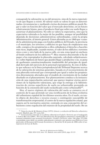 REFLEXIONES SOBRE EL ESTADO DE LO URBANÍSTICO                                  JULIO TEJEDOR BIELSA




consagrado la valoración ya no del proyecto, sino de la mera expectati-
va de que llegase a existir. Al valorar suelo se valora lo que en determi-
nadas circunstancias y mediando ciertas decisiones públicas puede lle-
gar a valer en función del valor que el mercado determine, en un futuro
relativamente lejano, para el producto final que sobre ese suelo llegue a
autorizar el planeamiento. No sólo se valora la expectativa, sino que la
expectativa valorada es la mejor de las posibles, aunque tal posibilidad
dependa de decisiones administrativas subordinadas, como la propia
Administración, al interés general. CERDÁ afirmaba ya en 1860 que «cuan-
do la administración paga con fondos públicos del Estado, la provincia
o el municipio, los terrenos y edificios en que haya de emplazarse una
calle, compra a los propietarios a ellos colindantes el derecho a hacerles
más ricos, duplicando, cuando menos, el valor de los edificios y terrenos
sitos a uno y otro lado de la nueva calle, en una zona igual en anchura
al fondo ordinario de los edificios»42. Hoy estamos discutiendo si ha de
pagar a los expropiados la plusvalía esperada, calculada subjetivamen-
te y sobre hipótesis de futuro que pueden llegar a producirse o no, so pena
de quebranto constitucionalmente inadmisible del principio de igual-
dad derivado del ejercicio de la potestad expropiatoria. Es éste el deba-
te que subyace en la línea jurisprudencial del Tribunal Supremo acerca
de la valoración de sistemas generales, basada en el reconocimiento de
una plusvalía universal que corresponde por igual a todos los propieta-
rios directamente afectados por el modelo de crecimiento de la ciudad
diseñado en el planeamiento. Ese planteamiento conduce a la instaura-
ción de una reparcelación universal, que parece inspirar ciertas previ-
siones de la legislación valenciana, que exige la entrega a la Adminis-
tración de ciertas superficies de suelo no urbanizable protegido en
función de la extensión del suelo reclasificado como urbanizable43.
    Hoy, el nuevo régimen de valoración del suelo se enmarca en el
contexto de lo que pretende ser una rectificación de la línea evolutiva
del urbanismo español de los últimos sesenta años. Es el suelo, en tan-
to objeto de derechos y recurso escaso y contingente susceptible de
transformación empresarial, el centro de la nueva regulación estatal, que
supera así la normativa anterior, centrada en una concepción del ur-
banismo como regulación del estatuto de la propiedad del suelo. De un

    42 Tomo la cita de M. BASSOLS COMA (1973), Génesis y evolución del Derecho urbanístico

español, Madrid, pág. 257, nota 262.
    43 Certeramente criticada en su último editorial en Ciudad y Territorio por el malogrado

J. GARCÍA-BELLIDO (2005), «Por una liberalización del paradigma urbanístico español (III): el
tsunami urbanístico que arrasará el territorio», Ciudad y Territorio, núm. 144, págs. 273-284;
y postulada como ideal, en sentido radicalmente contrario, por quienes suscribieron el voto
particular al Dictamen del Consejo Económico y Social de 26 de junio de 2006 sobre el an-
teproyecto de Ley de Suelo.



                                Revista de Administración Pública
                ISSN: 0034-7639, núm. 181, Madrid, enero-abril (2010), págs. 83-133           109
 