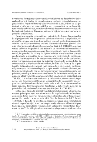 REFLEXIONES SOBRE EL ESTADO DE LO URBANÍSTICO                                  JULIO TEJEDOR BIELSA




urbanismo configurado como el marco en el cual se desenvuelve el de-
recho de propiedad se ha pasado a un urbanismo entendido como re-
gulación del régimen de uso y conservación del suelo, objeto de las po-
testades públicas no susceptibles de transacción de ordenación
territorial y urbanística, en torno al cual se desenvuelven derechos y li-
bertades atribuibles a diferentes sujetos, propietarios, empresarios y, en
general, ciudadanos.
    Desde esa amplia perspectiva el principio de desarrollo sostenible
lo impregna todo. Así, las políticas públicas relativas a la regulación, or-
denación, ocupación, transformación y uso del suelo tienen como fin
común la utilización de este recurso conforme al interés general y se-
gún el principio de desarrollo sostenible (art. 2.1 TRLS08), en cuya
virtud deberán propiciar el uso racional de los recursos naturales ar-
monizando los requerimientos de la economía, el empleo, la cohesión
social, la igualdad de trato y de oportunidades entre hombres y muje-
res, la salud y la seguridad de las personas y la protección del medio am-
biente, contribuyendo a la prevención y reducción de la contamina-
ción y procurando alcanzar la máxima eficacia de las medidas de
conservación y mejora de la naturaleza, la flora y la fauna y de la pro-
tección del patrimonio cultural y del paisaje, la protección del medio ru-
ral y un medio urbano en el que la ocupación del suelo sea eficiente, su-
ficientemente dotado por las infraestructuras y los servicios que le son
propios y en el que los usos se combinen de forma funcional y se im-
planten, efectivamente, cuando cumplan una función social (art. 2.2
TRLS08). La ordenación territorial y urbanística, en ese contexto ge-
neral, son funciones públicas no susceptibles de transacción que or-
ganizan y definen el uso del territorio y del suelo de acuerdo con el in-
terés general, determinando las facultades y deberes del derecho de
propiedad del suelo conforme a su destino (art. 3.1 TRLS08).
    Sobre tales bases, la normativa estatal impulsa nuevas ideas-fuerza,
nuevos principios que han de orientar la regulación del urbanismo
como una de las materias fundamentales atinentes a la ordenación del
suelo. No puede ir mucho más allá. Tras la Sentencia del Tribunal
164/2001, el Estado ha quedado abocado a ejercer una competencia
de casi imposible ejercicio44 salvo que se decida a dar el harto impro-
bable paso de acometer la regulación del urbanismo mediante ley de ar-
monización45. Es al legislador autonómico al que compete desarrollar

    44 J. C. TEJEDOR BIELSA (2001b), «Propiedad urbana y urbanismo como competencias es-

tatales de imposible ejercicio en la STC 164/2001, de 11 de julio», Revista Aragonesa de Ad-
ministración Pública, núm. 19, págs. 259-260, y (2001d), Gobierno del territorio y Estado au-
tonómico, Tirant lo Blanch, Valencia, pág. 186.
    45 J. C. TEJEDOR BIELSA (2001c: 80-84).




                                Revista de Administración Pública
110             ISSN: 0034-7639, núm. 181, Madrid, enero-abril (2010), págs. 83-133
 