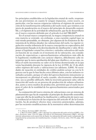 REFLEXIONES SOBRE EL ESTADO DE LO URBANÍSTICO                                  JULIO TEJEDOR BIELSA




los principios establecidos en la legislación estatal de suelo, respetan-
do sus previsiones en cuanto le vengan impuestas, como ocurre, en
particular, con las nuevas exigencias relativas al régimen de autoriza-
ción de la transformación urbanística del suelo rural, que remiten a un
juicio de ponderación en el marco del principio de desarrollo sosteni-
ble, y el régimen de la actividad de urbanización, que ha de desarrollarse
en el nuevo contexto definido por el artículo 6.a) del TRLS0846.
     En el actual marco competencial, la magra competencia estatal en
esta materia se extiende, sin embargo, a una cuestión capital (que ya
está siendo pretendida, no obstante, por algunos de los Estatutos de Au-
tonomía de la última oleada), las valoraciones del suelo. La vigente re-
gulación resulta tributaria de la nueva concepción no especulativa del
planeamiento basada en la desvinculación de clasificación y valor. Al im-
poner el legislador estatal los criterios y métodos valorativos del suelo
en función de su estado en el momento de la valoración, sin conside-
ración de expectativas o aprovechamientos urbanísticos más allá de
lo legalmente establecido con carácter objetivo, difícilmente cabe in-
terpretar que la mera aprobación del plan que clasifica y, en su caso, ca-
lifica el suelo incrementa su valor en la forma desmesurada en la que
venía haciéndolo durante la vigencia de la Ley 6/1998, de 13 de abril,
sobre régimen del suelo y valoraciones (en adelante, LS98). Ni socie-
dades de tasación ni entidades de crédito podrán actuar ya con la li-
gereza con la que lo han hecho estos últimos años, con los nefastos re-
sultados actuales, porque el valor del aprovechamiento únicamente se
incorporará en plenitud al suelo cuando, efectivamente urbanizado
éste, sea ya posible edificarlo. Sólo la inversión generará valor, sólo la
inserción del suelo en un proceso de producción de solares urbaniza-
dos, junto a otros medios de producción, permitirá que el suelo incor-
pore el valor de la totalidad de los aprovechamientos autorizados por
el plan47.
     La conjunción del nuevo sistema de valoraciones con un sistema de
planeamiento que ha de responder al principio de desarrollo sostenible,
y que por ello ha de justificar la clasificación y calificación de nuevo sue-
lo residencial en función de las exigencias del artículo 47 de la Consti-
tución, ha de producir efectos muy concretos potenciados, además,
por las recientes modificaciones de la normativa sobre determinación

   46 L. PAREJO ALFONSO (2007: 324-331).
   47 J. ROCA CLADERA (2007), «¿Ser o devenir? La valoración del suelo en la Ley 8/2007», Ciu-
dad y Territorio, núm. 152-153, págs. 431-439; G. R. FERNÁNDEZ FERNÁNDEZ (2007), «El régi-
men de valoraciones en la nueva Ley de Suelo. La valoración del suelo rural y urbanizado. La
tasación de las actuaciones de transformación», Ciudad y Territorio, núm. 152-153, págs. 402
y 411-416.



                                Revista de Administración Pública
                ISSN: 0034-7639, núm. 181, Madrid, enero-abril (2010), págs. 83-133           111
 