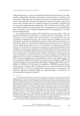 REFLEXIONES SOBRE EL ESTADO DE LO URBANÍSTICO                                  JULIO TEJEDOR BIELSA




esas perspectivas, y otras, la legislación urbanística primero y la orde-
nación urbanística después incorporan instituciones y técnicas que
tratan de cohonestar las tensiones que genera la asignación de usos al
suelo3. De todo ello emerge el urbanismo actual, en claro trance evo-
lutivo. De la historia de ese conflicto surgen las ciudades y pueblos con
su concreta conformación urbanística. No está de más, por ello, dedi-
car cierta atención a estas fuerzas ora contrapuestas, ora coincidentes
que, a la postre, son el objeto fundamental de la regulación y la orde-
nación urbanísticas.
    Las implicaciones sociales del urbanismo son muy claras. Si el ur-
banismo atiende hoy al diseño y construcción de la ciudad y, en con-
currencia con la ordenación del territorio, al conjunto de éste, su
condición de hábitat humano, de entorno imprescindible para el de-
sarrollo de todas las actividades humanas, hace que la repercusión so-
cial de las diversas opciones de ordenación sea inmensa. Las perma-
nentes dificultades de acceso a la vivienda, la redistribución de la
riqueza a través de la ordenación urbanística generando dinámicas de
conflicto en municipios pequeños, la inversión de la reforma agraria con
la reconstrucción de grandes patrimonios fundiarios, ahora con voca-
ción urbanística, o el activismo de colectivos sociales y ecologistas son
algunos de los muchos componentes sociales del urbanismo. Fruto de
ello son posicionamientos sorprendentes como el de algún grupo crí-
tico con la Ley 8/2007, de 28 de mayo, de suelo (en adelante, LS07), hoy
sustituida por el texto refundido aprobado mediante Real Decreto Le-
gislativo 2/2008, de 20 de junio (en adelante, TRLS08), porque iba en
contra de los intereses de los agricultores en tanto tenedores de suelo
reclasificable o el de las asociaciones agrarias que se opusieron a la
reforma operada mediante dicha Ley, prácticamente en solitario, en
el Consejo Económico y Social4.

    3 T. R. FERNÁNDEZ RODRÍGUEZ (1973), El urbanismo concertado y la Ley del Suelo, IEA,

Madrid, pág. 49, lo decía con palabras que bien podrían escribirse y suscribirse hoy: «Es po-
sible que la Ley vigente no haya conseguido sus objetivos, pero me parece lícito dudar de que
pueda conseguirlos una nueva Ley. En mi opinión, un cambio en las técnicas jurídico-formales
dista de ser una solución para la situación actual. Las causas últimas de esta situación son
más profundas, sin duda, y hay que buscarlas en el clima insano en que se mueven los pro-
blemas del urbanismo, clima al que no han sabido sustraerse tampoco los entes públicos
responsables en la materia; en los múltiples defectos de organización; en la falta de capaci-
dad de gestión de la Administración urbanística, etc. Son todas ellas las causas estructura-
les sobre las que no parece que se haya pretendido actuar y que, de seguir operando, con-
ducirán al fracaso a cualesquiera reformas e innovaciones que se intenten. Sin una
Administración más capaz y mejor dotada, más apoyada y mejor controlada socialmente
también, poco podrá conseguirse». Han transcurrido casi cuarenta años y hoy, cuatro leyes
estatales del suelo después, esas causas estructurales continúan existiendo.
    4 Dictamen 10/2006, de 26 de junio, voto particular. También el grupo parlamentario po-

pular en el Congreso de los Diputados hizo suyo este argumento al identificar a los agricul-



                                Revista de Administración Pública
                ISSN: 0034-7639, núm. 181, Madrid, enero-abril (2010), págs. 83-133            85
 