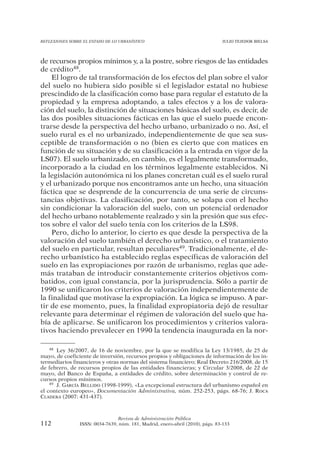 REFLEXIONES SOBRE EL ESTADO DE LO URBANÍSTICO                                  JULIO TEJEDOR BIELSA




de recursos propios mínimos y, a la postre, sobre riesgos de las entidades
de crédito48.
    El logro de tal transformación de los efectos del plan sobre el valor
del suelo no hubiera sido posible si el legislador estatal no hubiese
prescindido de la clasificación como base para regular el estatuto de la
propiedad y la empresa adoptando, a tales efectos y a los de valora-
ción del suelo, la distinción de situaciones básicas del suelo, es decir, de
las dos posibles situaciones fácticas en las que el suelo puede encon-
trarse desde la perspectiva del hecho urbano, urbanizado o no. Así, el
suelo rural es el no urbanizado, independientemente de que sea sus-
ceptible de transformación o no (bien es cierto que con matices en
función de su situación y de su clasificación a la entrada en vigor de la
LS07). El suelo urbanizado, en cambio, es el legalmente transformado,
incorporado a la ciudad en los términos legalmente establecidos. Ni
la legislación autonómica ni los planes concretan cuál es el suelo rural
y el urbanizado porque nos encontramos ante un hecho, una situación
fáctica que se desprende de la concurrencia de una serie de circuns-
tancias objetivas. La clasificación, por tanto, se solapa con el hecho
sin condicionar la valoración del suelo, con un potencial ordenador
del hecho urbano notablemente realzado y sin la presión que sus efec-
tos sobre el valor del suelo tenía con los criterios de la LS98.
    Pero, dicho lo anterior, lo cierto es que desde la perspectiva de la
valoración del suelo también el derecho urbanístico, o el tratamiento
del suelo en particular, resultan peculiares49. Tradicionalmente, el de-
recho urbanístico ha establecido reglas específicas de valoración del
suelo en las expropiaciones por razón de urbanismo, reglas que ade-
más trataban de introducir constantemente criterios objetivos com-
batidos, con igual constancia, por la jurisprudencia. Sólo a partir de
1990 se unificaron los criterios de valoración independientemente de
la finalidad que motivase la expropiación. La lógica se impuso. A par-
tir de ese momento, pues, la finalidad expropiatoria dejó de resultar
relevante para determinar el régimen de valoración del suelo que ha-
bía de aplicarse. Se unificaron los procedimientos y criterios valora-
tivos haciendo prevalecer en 1990 la tendencia inaugurada en la nor-

    48 Ley 36/2007, de 16 de noviembre, por la que se modifica la Ley 13/1985, de 25 de

mayo, de coeficiente de inversión, recursos propios y obligaciones de información de los in-
termediarios financieros y otras normas del sistema financiero; Real Decreto 216/2008, de 15
de febrero, de recursos propios de las entidades financieras; y Circular 3/2008, de 22 de
mayo, del Banco de España, a entidades de crédito, sobre determinación y control de re-
cursos propios mínimos.
    49 J. GARCÍA BELLIDO (1998-1999), «La excepcional estructura del urbanismo español en

el contexto europeo», Documentación Administrativa, núm. 252-253, págs. 68-76; J. ROCA
CLADERA (2007: 431-437).



                                Revista de Administración Pública
112             ISSN: 0034-7639, núm. 181, Madrid, enero-abril (2010), págs. 83-133
 