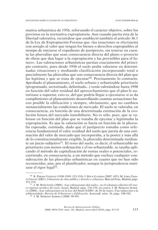 REFLEXIONES SOBRE EL ESTADO DE LO URBANÍSTICO                                  JULIO TEJEDOR BIELSA




mativa urbanística de 1956, reforzando el carácter objetivo, sobre los
previstos en la normativa expropiatoria. Aun cuando partía ésta de la
libertad valorativa, recuérdese que estableció también el artículo 36.1
de la Ley de Expropiación Forzosa que «las tasaciones se efectuarán
con arreglo al valor que tengan los bienes o derechos expropiables al
tiempo de iniciarse el expediente de justiprecio, sin tenerse en cuen-
ta las plusvalías que sean consecuencia directa del plano o proyecto
de obras que dan lugar a la expropiación y las previsibles para el fu-
turo». Las valoraciones urbanísticas partían exactamente del princi-
pio contrario, pues desde 1956 el suelo podía valorarse en determi-
nadas situaciones y mediando clasificación incorporando total o
parcialmente las plusvalías que son consecuencia directa del plan que
las legitima y que se trata de ejecutar50. Precisamente lo contrario.
Aprobado el planeamiento, el suelo urbano y urbanizable prioritario
(programado, sectorizado, delimitado...) venía valorándose hasta 1998
en función del valor residual del aprovechamiento que el plan le au-
torizase a soportar, esto es, del que podría llegar a ejecutarse si se da
cumplimiento al planeamiento desarrollando cuantas actuaciones ha-
cen posible la edificación y siempre, obviamente, que no cambien
sustancialmente las condiciones de mercado. El suelo se valoraba, en
consecuencia, en función de una determinada estimación de la evo-
lución futura del mercado inmobiliario. No es sólo, pues, que se va-
lorase en función del plan que se trataba de ejecutar y legitimaba la
expropiación. Es que la valoración se hacía en función de la plusva-
lía esperada, estimada, dado que el justiprecio tomaba como refe-
rencia fundamental el valor residual del suelo que partía de una esti-
mación del valor de mercado que incorporaba, a la postre y más allá
de lo constitucionalmente exigible, la plusvalía determinada median-
te un juicio subjetivo51. El resto del suelo, es decir, el urbanizable no
prioritario con menos ordenación y el no urbanizable, se tasaba apli-
cando el método de capitalización de rentas reales o potenciales, re-
curriendo, en consecuencia, a un método que excluye cualquier con-
sideración de las plusvalías urbanísticas en cuanto que no han sido
reconocidas, aún, por el planificador, aunque la jurisprudencia mati-
zase el rigor legal52.

    50 R. PARADA VÁZQUEZ (1998-1999: 123-124); J. ROCA CLADERA (2007: 435); M. LORA-TAMA-

YO VALLVÉ (2001), Urbanismo de obra pública y derecho a urbanizar, Marcial Pons, Madrid, págs.
372-374.
    51 J. M. BAÑO LEÓN (2008), «Las valoraciones del suelo», en el volumen colectivo El nue-

vo régimen jurídico del suelo, Iustel, Madrid, págs. 156-159; en contra, J. M. SERRANO ALBER-
CA (2008), «Las valoraciones en la Ley del Suelo 8/2007, de 28 de mayo. Una inducción a la
arbitrariedad», Revista de Urbanismo y Edificación, Aranzadi, núm. 16, págs. 100-102.
    52 J. M. SERRANO ALBERCA (2008: 98-99).




                                Revista de Administración Pública
                ISSN: 0034-7639, núm. 181, Madrid, enero-abril (2010), págs. 83-133           113
 