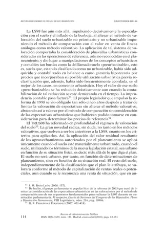 REFLEXIONES SOBRE EL ESTADO DE LO URBANÍSTICO                                  JULIO TEJEDOR BIELSA




    La LS98 fue aún más allá, impulsando decisivamente la especula-
ción con el suelo y el inflado de la burbuja, al alterar el método de va-
loración del suelo urbanizable no prioritario y no urbanizable impo-
niendo el método de comparación con el valor en venta de fincas
análogas como método valorativo. La aplicación de tal sistema de va-
loración comportaba la consideración de plusvalías urbanísticas con-
sideradas en las operaciones de referencia, aún no reconocidas en el pla-
neamiento, y dio lugar a manipulaciones de los conceptos urbanísticos
y contables tan burdas como la del llamado suelo «preurbanizable», esto
es, suelo que, estando clasificado como no urbanizable, había sido ad-
quirido y contabilizado en balance o como garantía hipotecaria por
precios que incorporaban su posible utilización urbanística previa re-
clasificación que, además, había sido frecuentemente acordada, en el
mejor de los casos, en convenio urbanístico. Hoy el valor de ese suelo
«preurbanizable» se ha reducido drásticamente aun cuando la conta-
bilización de tal reducción se esté demorando en el tiempo. La impru-
dencia contable pasa factura53. El propio legislador que impulsó la re-
forma de 1998 se vio obligado tan sólo cinco años después a tratar de
limitar la valoración de expectativas sin alterar el método valorativo,
abocando así a valorar por el método de comparación sin consideración
de las expectativas urbanísticas que hubieran podido tomarse en con-
sideración para determinar los precios de referencia54.
    El TRLS08 ha reformado en profundidad el régimen de valoración
del suelo55. La gran novedad radica, sin duda, no tanto en los métodos
valorativos, que vuelven a ser los anteriores a la LS98, cuanto en los cri-
terios para aplicarlos. Así, la aplicación del valor residual resultante
de los aprovechamientos autorizados por el planeamiento se aplica
únicamente cuando el suelo esté materialmente urbanizado, cuando el
suelo, utilizando los términos de la nueva legislación estatal, sea urbano
en función de su situación física, es decir, más allá de lo que diga el plan.
El suelo no será urbano, por tanto, en función de determinaciones de
planeamiento, sino en función de su situación real. El resto del suelo,
independientemente de la clasificación que el plan le atribuya, se va-
lorará conforme al método de capitalización de rentas reales o poten-
ciales, aun cuando se le reconozca una renta de situación, que en au-


   53 J. M. BAÑO LEÓN (2008: 157).
   54 De hecho, el grupo parlamentario popular hizo de la reforma de 2003 que trató de li-
mitar la consideración de las expectativas urbanísticas en las valoraciones por el método de
comparación uno de sus argumentos fundamentales para rechazar la LS07 durante su tra-
mitación parlamentaria. Al respecto, Diario de Sesiones del Congreso de los Diputados. Pleno
y Diputación Permanente, VIII Legislatura, núm. 216, pág. 10986.
   55 G. R. FERNÁNDEZ FERNÁNDEZ (2007: 401-418).




                                Revista de Administración Pública
114             ISSN: 0034-7639, núm. 181, Madrid, enero-abril (2010), págs. 83-133
 