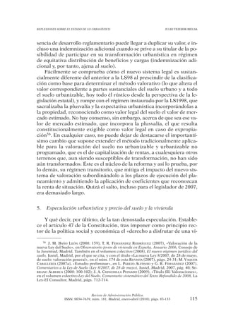 REFLEXIONES SOBRE EL ESTADO DE LO URBANÍSTICO                                  JULIO TEJEDOR BIELSA




sencia de desarrollo reglamentario puede llegar a duplicar su valor, e in-
cluso una indemnización adicional cuando se prive a su titular de la po-
sibilidad de participar en su transformación urbanística en régimen
de equitativa distribución de beneficios y cargas (indemnización adi-
cional y, por tanto, ajena al suelo).
    Fácilmente se comprueba cómo el nuevo sistema legal es sustan-
cialmente diferente del anterior a la LS98 al prescindir de la clasifica-
ción como base para determinar el método valorativo (lo que altera el
valor correspondiente a partes sustanciales del suelo urbano y a todo
el suelo urbanizable, hoy todo él rústico desde la perspectiva de la le-
gislación estatal), y rompe con el régimen instaurado por la LS1998, que
sacralizaba la plusvalía y la expectativa urbanística incorporándolas a
la propiedad, reconociendo como valor legal del suelo el valor de mer-
cado estimado. No hay consenso, sin embargo, acerca de que sea ese va-
lor de mercado estimado, que incorpora la plusvalía, el que resulta
constitucionalmente exigible como valor legal en caso de expropia-
ción56. En cualquier caso, no puede dejar de destacarse el importantí-
simo cambio que supone extender el método tradicionalmente aplica-
ble para la valoración del suelo no urbanizable y urbanizable no
programado, que es el de capitalización de rentas, a cualesquiera otros
terrenos que, aun siendo susceptibles de transformación, no han sido
aún transformados. Éste es el núcleo de la reforma y así lo prueba, por
lo demás, su régimen transitorio, que mitiga el impacto del nuevo sis-
tema de valoración subordinándolo a los plazos de ejecución del pla-
neamiento y admitiendo la aplicación de coeficientes que reconozcan
la renta de situación. Quizá el salto, incluso para el legislador de 2007,
era demasiado largo.


5.   Especulación urbanística y precio del suelo y la vivienda

    Y qué decir, por último, de la tan denostada especulación. Estable-
ce el artículo 47 de la Constitución, tras imponer como principio rec-
tor de la política social y económica el «derecho a disfrutar de una vi-

    56 J. M. BAÑO LEÓN (2008: 159); T. R. FERNÁNDEZ RODRÍGUEZ (2007), «Valoración de la

nueva Ley del Suelo», en Observatorio joven de vivienda en España. Anuario 2006, Consejo de
la Juventud, Madrid. También en el volumen colectivo (2008), El nuevo régimen jurídico del
suelo, Iustel, Madrid, por el que se cita, y con el título «La nueva Ley 8/2007, de 28 de mayo,
de suelo: valoración general», en el núm. 174 de esta REVISTA (2007), págs. 24-31; M. VAQUER
CABALLERÍA (2007a), «Estudio preliminar», en L. PAREJO ALFONSO y G. R. FERNÁNDEZ (2007),
Comentarios a la Ley de Suelo (Ley 8/2007, de 28 de mayo), Iustel, Madrid, 2007, pág. 40; SE-
RRANO ALBERCA (2008: 100-102); J. A. CHINCHILLA PEINADO (2009), «Título III. Valoraciones»,
en el volumen colectivo Ley del Suelo. Comentario sistemático del Texto Refundido de 2008, La
Ley-El Consultor, Madrid, págs. 712-714.



                                Revista de Administración Pública
                ISSN: 0034-7639, núm. 181, Madrid, enero-abril (2010), págs. 83-133           115
 