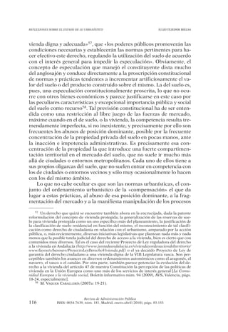 REFLEXIONES SOBRE EL ESTADO DE LO URBANÍSTICO                                  JULIO TEJEDOR BIELSA




vienda digna y adecuada»57, que «los poderes públicos promoverán las
condiciones necesarias y establecerán las normas pertinentes para ha-
cer efectivo este derecho, regulando la utilización del suelo de acuerdo
con el interés general para impedir la especulación». Obviamente, el
concepto de especulación que manejó el constituyente dista mucho
del anglosajón y conduce directamente a la proscripción constitucional
de normas y prácticas tendentes a incrementar artificiosamente el va-
lor del suelo o del producto construido sobre el mismo. La del suelo es,
pues, una especulación constitucionalmente proscrita, lo que no ocu-
rre con otros bienes económicos y parece justificarse en este caso por
las peculiares características y excepcional importancia pública y social
del suelo como recurso58. Tal previsión constitucional ha de ser enten-
dida como una restricción al libre juego de las fuerzas de mercado,
máxime cuando en el de suelo, o la vivienda, la competencia resulta tre-
mendamente imperfecta, si no inexistente, y precisamente por ello son
frecuentes los abusos de posición dominante, posible por la frecuente
concentración de la propiedad privada del suelo en pocas manos, ante
la inacción e impotencia administrativas. Es precisamente esa con-
centración de la propiedad la que introduce una fuerte compartimen-
tación territorial en el mercado del suelo, que no suele ir mucho más
allá de ciudades o entornos metropolitanos. Cada uno de ellos tiene a
sus propios oligarcas del suelo, que no suelen entrar en competencia con
los de ciudades o entornos vecinos y sólo muy ocasionalmente lo hacen
con los del mismo ámbito.
    Lo que no cabe ocultar es que son las normas urbanísticas, el con-
junto del ordenamiento urbanístico de la «compensación» el que da
lugar a estas prácticas, al abuso de esa posición dominante, a la frag-
mentación del mercado y a la manifiesta manipulación de los procesos

    57 Un derecho que quizá se encuentre también ahora en la encrucijada, dada la patente

reformulación del concepto de vivienda protegida, la generalización de las reservas de sue-
lo para vivienda protegida como un uso específico más del planeamiento, la justificación de
la clasificación de suelo residencial en función del mismo, el reconocimiento de tal clasifi-
cación como derecho de ciudadanía en relación con el urbanismo, amparado por la acción
pública, o, más recientemente, diversas iniciativas legislativas que plantean nada más y nada
menos que la posible tutela judicial del derecho de acceso a la vivienda, bien es cierto que con
contenidos muy diversos. Tal es el caso del reciente Proyecto de Ley reguladora del derecho
a la vivienda en Andalucía (http://www.juntadeandalucia.es/viviendayordenaciondelterritorio/
www/layouts/banners/ProyectoLeyDerechoVivienda.pdf) o el ya decaído Proyecto de Ley de
garantía del derecho ciudadano a una vivienda digna de la VIII Legislatura vasca. Son per-
ceptibles también los avances en diversos ordenamientos autonómicos como el aragonés, el
navarro, el vasco o el catalán. Por otra parte, también parece potenciar la evolución del de-
recho a la vivienda del artículo 47 de nuestra Constitución la percepción de las políticas de
vivienda en la Unión Europea como uno más de los servicios de interés general [La Comu-
nidad Europea y la vivienda social, Boletín informativo núm. 94 (2009), AVS, Valencia, págs.
18-24, especialmente].
    58 M. VAQUER CABALLERÍA (2007a: 19-21).




                                Revista de Administración Pública
116             ISSN: 0034-7639, núm. 181, Madrid, enero-abril (2010), págs. 83-133
 