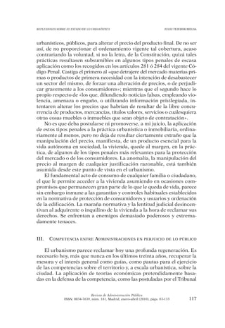 REFLEXIONES SOBRE EL ESTADO DE LO URBANÍSTICO                                  JULIO TEJEDOR BIELSA




urbanísticos, públicos, para alterar el precio del producto final. De no ser
así, de no proporcionar el ordenamiento vigente tal cobertura, acaso
contrariando la voluntad, si no la letra, de la Constitución, quizá tales
prácticas resultasen subsumibles en algunos tipos penales de escasa
aplicación como los recogidos en los artículos 281 ó 284 del vigente Có-
digo Penal. Castiga el primero al «que detrajere del mercado materias pri-
mas o productos de primera necesidad con la intención de desabastecer
un sector del mismo, de forzar una alteración de precios, o de perjudi-
car gravemente a los consumidores»; mientras que el segundo hace lo
propio respecto de «los que, difundiendo noticias falsas, empleando vio-
lencia, amenaza o engaño, o utilizando información privilegiada, in-
tentaren alterar los precios que habrían de resultar de la libre concu-
rrencia de productos, mercancías, títulos valores, servicios o cualesquiera
otras cosas muebles o inmuebles que sean objeto de contratación».
    No es que deba postularse ni promoverse, a mi juicio, la aplicación
de estos tipos penales a la práctica urbanística o inmobiliaria, ordina-
riamente al menos, pero no deja de resultar ciertamente extraño que la
manipulación del precio, manifiesta, de un producto esencial para la
vida autónoma en sociedad, la vivienda, quede al margen, en la prác-
tica, de algunos de los tipos penales más relevantes para la protección
del mercado o de los consumidores. La anomalía, la manipulación del
precio al margen de cualquier justificación razonable, está también
asumida desde este punto de vista en el urbanismo.
    El fundamental acto de consumo de cualquier familia o ciudadano,
el que le permite acceder a la vivienda asumiendo en ocasiones com-
promisos que permanecen gran parte de lo que le queda de vida, parece
sin embargo inmune a las garantías y controles habituales establecidos
en la normativa de protección de consumidores y usuarios y ordenación
de la edificación. La maraña normativa y la lentitud judicial desincen-
tivan al adquirente o inquilino de la vivienda a la hora de reclamar sus
derechos. Se enfrentan a enemigos demasiado poderosos y extrema-
damente tenaces.


III.   COMPETENCIA ENTRE ADMINISTRACIONES EN PERJUICIO DE LO PÚBLICO

    El urbanismo parece reclamar hoy una profunda regeneración. Es
necesario hoy, más que nunca en los últimos treinta años, recuperar la
mesura y el interés general como guías, como pautas para el ejercicio
de las competencias sobre el territorio y, a escala urbanística, sobre la
ciudad. La aplicación de teorías económicas pretendidamente basa-
das en la defensa de la competencia, como las postuladas por el Tribunal


                                Revista de Administración Pública
                ISSN: 0034-7639, núm. 181, Madrid, enero-abril (2010), págs. 83-133           117
 
