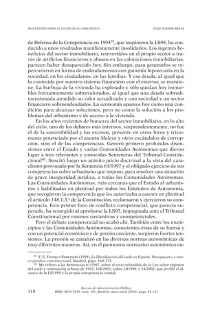 REFLEXIONES SOBRE EL ESTADO DE LO URBANÍSTICO                                  JULIO TEJEDOR BIELSA




de Defensa de la Competencia en 199459, que inspiraron la LS98, ha con-
ducido a unos resultados manifiestamente insolidarios. Los ingentes be-
neficios del sector inmobiliario, reinvertidos en el propio sector a tra-
vés de artificios financieros y abusos en las valoraciones inmobiliarias,
parecen haber desaparecido hoy. Sin embargo, para generarlos se re-
percutieron en forma de endeudamiento con garantía hipotecaria en la
sociedad, en los ciudadanos, en las familias. Y esa deuda, al igual que
la contraída por nuestro sistema financiero con el exterior, se mantie-
ne. La burbuja de la vivienda ha explotado y sólo quedan hoy inmue-
bles frecuentemente sobrevalorados, al igual que una deuda sobredi-
mensionada atendido su valor actualizado y una sociedad y un sector
financiero sobreendeudados. La economía aparece hoy como una con-
dición para alcanzar soluciones, pero no como la solución a los pro-
blemas del urbanismo y de acceso a la vivienda.
    En los años recientes de bonanza del sector inmobiliario, en lo alto
del ciclo, uno de los debates más intensos, sorprendentemente, no fue
el de la sostenibilidad y los excesos, presente en otros foros y triste-
mente potenciado por el asunto Malaya y otros escándalos de corrup-
ción, sino el de las competencias. Generó primero profundas disen-
siones entre el Estado y varias Comunidades Autónomas que dieron
lugar a tres relevantes y conocidas Sentencias del Tribunal Constitu-
cional60. Suscitó luego un atónito juicio doctrinal a la vista del cata-
clismo provocado por la Sentencia 61/1997 y el obligado ejercicio de sus
competencias sobre urbanismo que impuso, para resolver una situación
de grave inseguridad jurídica, a todas las Comunidades Autónomas.
Las Comunidades Autónomas, más cercanas que el Estado al urbanis-
mo y habilitadas en plenitud por todos los Estatutos de Autonomía,
que recogieron la competencia que les autorizaba a asumir en plenitud
el artículo 148.1.3.ª de la Constitución, reclamaron y ejercieron su com-
petencia. Este primer foco de conflicto competencial, que parecía su-
perado, ha resurgido al aprobarse la LS07, impugnada ante el Tribunal
Constitucional por razones sustantivas y competenciales.
    Pero el debate competencial no acabó ahí. También entre los muni-
cipios y las Comunidades Autónomas, conscientes éstas de su fuerza y
con un potencial económico y de gestión creciente, surgieron fuertes ten-
siones. La presión se canalizó en las diversas normas autonómicas de
muy diferentes maneras. Así, en el panorama normativo autonómico en-

    59 F. E. FONSECA FERRANDIS (1999), La liberalización del suelo en España. Presupuestos y mar-

co jurídico-constitucional, Madrid, págs. 169-172.
    60 Me refiero a las Sentencias 61/1997, sobre el texto refundido de la Ley sobre régimen

del suelo y ordenación urbana de 1992; 164/2001, sobre LS1998; y 54/2002, que perfiló el al-
cance de la LS1998 y la propia competencia estatal.



                                Revista de Administración Pública
118             ISSN: 0034-7639, núm. 181, Madrid, enero-abril (2010), págs. 83-133
 
