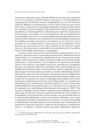 REFLEXIONES SOBRE EL ESTADO DE LO URBANÍSTICO                                  JULIO TEJEDOR BIELSA




contramos soluciones muy variadas. Desde las normas que mantuvie-
ron en lo esencial el modelo estatal y reservaron a la Comunidad las
competencias del Estado, incluso ampliándolas (el caso de la Comu-
nidad de Madrid es paradigmático en esta línea), hasta las que exten-
dieron las competencias municipales llegando a desnaturalizar, privar
de contenido o incluso impedir el ejercicio efectivo de las competencias
autonómicas. El protagonismo reclamado para sí por los municipios y
teóricamente reconocido en la jurisprudencia sólo parcialmente les
correspondía en las Leyes. La escasa implementación de políticas de or-
denación del territorio o la voluntad de las Comunidades Autónomas
de impulsar grandes actuaciones estratégicas en su territorio, sin el
concurso ni los condicionantes impuestos por los municipios, fueron
factores que agravaron en estos años, además de los intereses econó-
micos (y del control de la ventanilla de la reclasificación), el conflicto
entre Comunidades Autónomas y municipios.
    La mayor parte de los actores del urbanismo, prácticamente sin ex-
cepción, apostaron por ese desapoderamiento de las Administraciones
autonómicas y la consiguiente ampliación de las competencias muni-
cipales. Tal circunstancia, unida al radical cambio en la cultura de pla-
neamiento y, concretamente, en la adopción de decisiones de clasifi-
cación, han supuesto una rápida alteración, querida por el legislador,
del statu quo anterior. Hay hoy muchísimo más suelo clasificado sus-
ceptible de transformación y está muchísimo menos ordenado que an-
taño porque los viejos planes generales y normas subsidiarias munici-
pales de las zonas con mayor presión y dinamismo fueron rápidamente
revisados para incorporar, más allá de los posicionamientos políticos ge-
nerales de los gestores de turno, la ideología desarrollista de la nueva
legislación ampliando la oferta de suelo urbanizable. Los parámetros
urbanísticos que condicionan el destino final de ese nuevo suelo urba-
nizable brillan en estos instrumentos, en ocasiones, por su ausencia. Es
el resultado de la mal llamada liberalización del suelo de 199861. Pla-
nes que reordenan el suelo urbano, especialmente mediante normas zo-
nales, que clasifican la máxima superficie posible de suelo urbano no
consolidado en función de los criterios legales, que prescinden del sue-
lo urbanizable delimitado, es decir, prioritario, ordenado, y que inclu-
yen grandes manchas, extensísimas en ocasiones, de suelo urbanizable
no delimitado, sin atisbo alguno de los elementos que conformarían la
tradicional estructura general y orgánica del territorio y remitido por
entero, y en blanco, a futuros planes parciales. Abocada la Adminis-

   61 R. PARADA VÁZQUEZ (1998-1999: 134-135); M. VAQUER CABALLERÍA (2007a: 30-32); F. E.

FONSECA FERRANDIS (1999: 188).



                                Revista de Administración Pública
                ISSN: 0034-7639, núm. 181, Madrid, enero-abril (2010), págs. 83-133           119
 