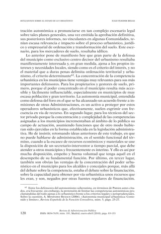 REFLEXIONES SOBRE EL ESTADO DE LO URBANÍSTICO                                  JULIO TEJEDOR BIELSA




tración autonómica a pronunciarse en tan complejo escenario legal
sobre tales planes generales, una vez emitida la aprobación definitiva,
sus posteriores informes, no vinculantes en algunas Comunidades, te-
nían escasa relevancia e impacto sobre el proceso urbanístico, jurídi-
co y empresarial de ordenación y transformación del suelo. Este esce-
nario, para los mercaderes de suelo, resultaba idílico.
    Lo anterior pone de manifiesto hoy que gran parte de la defensa
del municipio como exclusivo centro decisor del urbanismo resultaba
manifiestamente interesada y, en gran medida, ajena a los propios in-
tereses y necesidades locales, siendo como es el criterio del interés, y no
el material que a duras penas delimita ordenación territorial y urba-
nismo, el criterio determinante62. La concentración de la competencia
urbanística en los municipios tiene ventajas muy relevantes para sus más
importantes defensores. Para los propietarios y gestores de suelo, pri-
mero, porque el poder concentrado en el municipio resulta más acce-
sible y fácilmente influenciable, especialmente en municipios de muy
escasa población y gran territorio. La autonomía municipal, entendida
como defensa del foro en el que se ha alcanzado un acuerdo frente a in-
misiones de otras Administraciones, es un activo a proteger por estos
operadores urbanísticos que, efectivamente, suelen esgrimir con fre-
cuencia en vía de recurso. En segundo lugar, para los técnicos del sec-
tor privado porque la concentración y complejidad de las competencias
asignadas a los municipios incrementaban al ámbito de lo público su
campo de actuación, asumiendo funciones que de otro modo hubie-
ran sido ejercidas en la forma establecida en la legislación administra-
tiva. He de insistir, retomando ideas anteriores de este trabajo, en que
no puede hablarse de administración, en el sentido funcional del tér-
mino, cuando a la escasez de recursos económicos y materiales se une
la disposición de un secretario-interventor a tiempo parcial, que debe
atender a otros municipios y frecuentemente es interino. Y ello es así por
mucha disposición, empeño y buena voluntad que tenga aquél en el
desempeño de su fundamental función. Por último, en tercer lugar,
también son obvias las ventajas de la concentración del poder urba-
nístico en el municipio para los alcaldes y concejales porque, más allá
del debate sobre la competencia, estaba el debate sobre la financiación,
sobre la capacidad para obtener por vía urbanística unos recursos que
les eran, y son, negados por otras fuentes regulares de financiación.

   62 Entre los defensores del autonomismo soberanista, en términos de PARADA antes cita-

dos, era frecuente, sin embargo, la pretensión de limitar las competencias autonómicas pro-
clamándolas del todo ajenas a lo urbanístico frente a los criterios legales y jurisprudenciales.
Sobre la cuestión, A. MENÉNDEZ REXACH (2006), «Autonomía municipal urbanística: Conte-
nido y límites», Revista Española de la Función Consultiva, núm. 5, págs. 25-27.



                                Revista de Administración Pública
120             ISSN: 0034-7639, núm. 181, Madrid, enero-abril (2010), págs. 83-133
 