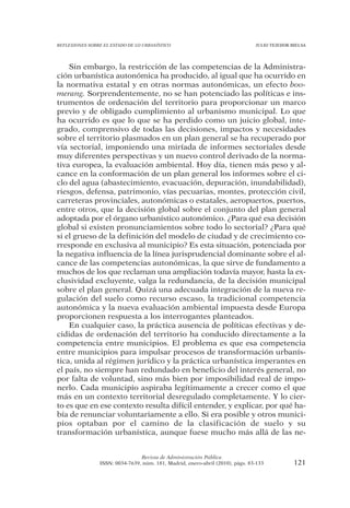 REFLEXIONES SOBRE EL ESTADO DE LO URBANÍSTICO                                  JULIO TEJEDOR BIELSA




    Sin embargo, la restricción de las competencias de la Administra-
ción urbanística autonómica ha producido, al igual que ha ocurrido en
la normativa estatal y en otras normas autonómicas, un efecto boo-
merang. Sorprendentemente, no se han potenciado las políticas e ins-
trumentos de ordenación del territorio para proporcionar un marco
previo y de obligado cumplimiento al urbanismo municipal. Lo que
ha ocurrido es que lo que se ha perdido como un juicio global, inte-
grado, comprensivo de todas las decisiones, impactos y necesidades
sobre el territorio plasmados en un plan general se ha recuperado por
vía sectorial, imponiendo una miríada de informes sectoriales desde
muy diferentes perspectivas y un nuevo control derivado de la norma-
tiva europea, la evaluación ambiental. Hoy día, tienen más peso y al-
cance en la conformación de un plan general los informes sobre el ci-
clo del agua (abastecimiento, evacuación, depuración, inundabilidad),
riesgos, defensa, patrimonio, vías pecuarias, montes, protección civil,
carreteras provinciales, autonómicas o estatales, aeropuertos, puertos,
entre otros, que la decisión global sobre el conjunto del plan general
adoptada por el órgano urbanístico autonómico. ¿Para qué esa decisión
global si existen pronunciamientos sobre todo lo sectorial? ¿Para qué
si el grueso de la definición del modelo de ciudad y de crecimiento co-
rresponde en exclusiva al municipio? Es esta situación, potenciada por
la negativa influencia de la línea jurisprudencial dominante sobre el al-
cance de las competencias autonómicas, la que sirve de fundamento a
muchos de los que reclaman una ampliación todavía mayor, hasta la ex-
clusividad excluyente, valga la redundancia, de la decisión municipal
sobre el plan general. Quizá una adecuada integración de la nueva re-
gulación del suelo como recurso escaso, la tradicional competencia
autonómica y la nueva evaluación ambiental impuesta desde Europa
proporcionen respuesta a los interrogantes planteados.
    En cualquier caso, la práctica ausencia de políticas efectivas y de-
cididas de ordenación del territorio ha conducido directamente a la
competencia entre municipios. El problema es que esa competencia
entre municipios para impulsar procesos de transformación urbanís-
tica, unida al régimen jurídico y la práctica urbanística imperantes en
el país, no siempre han redundado en beneficio del interés general, no
por falta de voluntad, sino más bien por imposibilidad real de impo-
nerlo. Cada municipio aspiraba legítimamente a crecer como el que
más en un contexto territorial desregulado completamente. Y lo cier-
to es que en ese contexto resulta difícil entender, y explicar, por qué ha-
bía de renunciar voluntariamente a ello. Si era posible y otros munici-
pios optaban por el camino de la clasificación de suelo y su
transformación urbanística, aunque fuese mucho más allá de las ne-


                                Revista de Administración Pública
                ISSN: 0034-7639, núm. 181, Madrid, enero-abril (2010), págs. 83-133           121
 