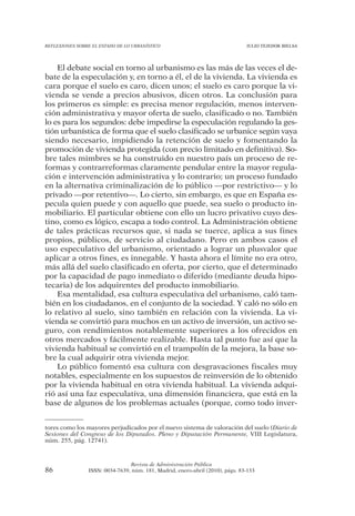 REFLEXIONES SOBRE EL ESTADO DE LO URBANÍSTICO                                  JULIO TEJEDOR BIELSA




    El debate social en torno al urbanismo es las más de las veces el de-
bate de la especulación y, en torno a él, el de la vivienda. La vivienda es
cara porque el suelo es caro, dicen unos; el suelo es caro porque la vi-
vienda se vende a precios abusivos, dicen otros. La conclusión para
los primeros es simple: es precisa menor regulación, menos interven-
ción administrativa y mayor oferta de suelo, clasificado o no. También
lo es para los segundos: debe impedirse la especulación regulando la ges-
tión urbanística de forma que el suelo clasificado se urbanice según vaya
siendo necesario, impidiendo la retención de suelo y fomentando la
promoción de vivienda protegida (con precio limitado en definitiva). So-
bre tales mimbres se ha construido en nuestro país un proceso de re-
formas y contrarreformas claramente pendular entre la mayor regula-
ción e intervención administrativa y lo contrario; un proceso fundado
en la alternativa criminalización de lo público —por restrictivo— y lo
privado —por retentivo—. Lo cierto, sin embargo, es que en España es-
pecula quien puede y con aquello que puede, sea suelo o producto in-
mobiliario. El particular obtiene con ello un lucro privativo cuyo des-
tino, como es lógico, escapa a todo control. La Administración obtiene
de tales prácticas recursos que, si nada se tuerce, aplica a sus fines
propios, públicos, de servicio al ciudadano. Pero en ambos casos el
uso especulativo del urbanismo, orientado a lograr un plusvalor que
aplicar a otros fines, es innegable. Y hasta ahora el límite no era otro,
más allá del suelo clasificado en oferta, por cierto, que el determinado
por la capacidad de pago inmediato o diferido (mediante deuda hipo-
tecaria) de los adquirentes del producto inmobiliario.
    Esa mentalidad, esa cultura especulativa del urbanismo, caló tam-
bién en los ciudadanos, en el conjunto de la sociedad. Y caló no sólo en
lo relativo al suelo, sino también en relación con la vivienda. La vi-
vienda se convirtió para muchos en un activo de inversión, un activo se-
guro, con rendimientos notablemente superiores a los ofrecidos en
otros mercados y fácilmente realizable. Hasta tal punto fue así que la
vivienda habitual se convirtió en el trampolín de la mejora, la base so-
bre la cual adquirir otra vivienda mejor.
    Lo público fomentó esa cultura con desgravaciones fiscales muy
notables, especialmente en los supuestos de reinversión de lo obtenido
por la vivienda habitual en otra vivienda habitual. La vivienda adqui-
rió así una faz especulativa, una dimensión financiera, que está en la
base de algunos de los problemas actuales (porque, como todo inver-


tores como los mayores perjudicados por el nuevo sistema de valoración del suelo (Diario de
Sesiones del Congreso de los Diputados. Pleno y Diputación Permanente, VIII Legislatura,
núm. 255, pág. 12741).



                                Revista de Administración Pública
86              ISSN: 0034-7639, núm. 181, Madrid, enero-abril (2010), págs. 83-133
 
