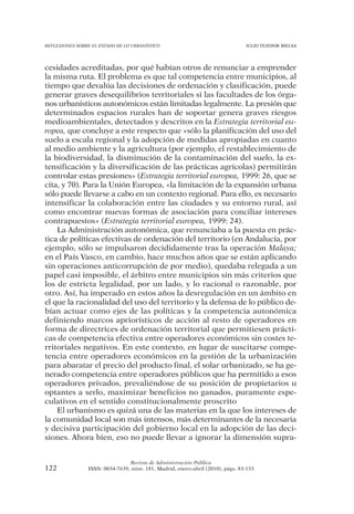 REFLEXIONES SOBRE EL ESTADO DE LO URBANÍSTICO                                  JULIO TEJEDOR BIELSA




cesidades acreditadas, por qué habían otros de renunciar a emprender
la misma ruta. El problema es que tal competencia entre municipios, al
tiempo que devalúa las decisiones de ordenación y clasificación, puede
generar graves desequilibrios territoriales si las facultades de los órga-
nos urbanísticos autonómicos están limitadas legalmente. La presión que
determinados espacios rurales han de soportar genera graves riesgos
medioambientales, detectados y descritos en la Estrategia territorial eu-
ropea, que concluye a este respecto que «sólo la planificación del uso del
suelo a escala regional y la adopción de medidas apropiadas en cuanto
al medio ambiente y la agricultura (por ejemplo, el restablecimiento de
la biodiversidad, la disminución de la contaminación del suelo, la ex-
tensificación y la diversificación de las prácticas agrícolas) permitirán
controlar estas presiones» (Estrategia territorial europea, 1999: 26, que se
cita, y 70). Para la Unión Europea, «la limitación de la expansión urbana
sólo puede llevarse a cabo en un contexto regional. Para ello, es necesario
intensificar la colaboración entre las ciudades y su entorno rural, así
como encontrar nuevas formas de asociación para conciliar intereses
contrapuestos» (Estrategia territorial europea, 1999: 24).
    La Administración autonómica, que renunciaba a la puesta en prác-
tica de políticas efectivas de ordenación del territorio (en Andalucía, por
ejemplo, sólo se impulsaron decididamente tras la operación Malaya;
en el País Vasco, en cambio, hace muchos años que se están aplicando
sin operaciones anticorrupción de por medio), quedaba relegada a un
papel casi imposible, el árbitro entre municipios sin más criterios que
los de estricta legalidad, por un lado, y lo racional o razonable, por
otro. Así, ha imperado en estos años la desregulación en un ámbito en
el que la racionalidad del uso del territorio y la defensa de lo público de-
bían actuar como ejes de las políticas y la competencia autonómica
definiendo marcos apriorísticos de acción al resto de operadores en
forma de directrices de ordenación territorial que permitiesen prácti-
cas de competencia efectiva entre operadores económicos sin costes te-
rritoriales negativos. En este contexto, en lugar de suscitarse compe-
tencia entre operadores económicos en la gestión de la urbanización
para abaratar el precio del producto final, el solar urbanizado, se ha ge-
nerado competencia entre operadores públicos que ha permitido a esos
operadores privados, prevaliéndose de su posición de propietarios u
optantes a serlo, maximizar beneficios no ganados, puramente espe-
culativos en el sentido constitucionalmente proscrito
    El urbanismo es quizá una de las materias en la que los intereses de
la comunidad local son más intensos, más determinantes de la necesaria
y decisiva participación del gobierno local en la adopción de las deci-
siones. Ahora bien, eso no puede llevar a ignorar la dimensión supra-


                                Revista de Administración Pública
122             ISSN: 0034-7639, núm. 181, Madrid, enero-abril (2010), págs. 83-133
 