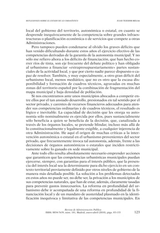 REFLEXIONES SOBRE EL ESTADO DE LO URBANÍSTICO                                  JULIO TEJEDOR BIELSA




local del gobierno del territorio, autonómica o estatal, en cuanto se
desprende inequívocamente de la competencia sobre grandes infraes-
tructuras o planificación económica o de servicios que compete a otras
Administraciones.
    Pero tampoco pueden condenarse al olvido los graves déficits que
han venido dificultando durante estos años el ejercicio efectivo de las
competencias derivadas de la garantía de la autonomía municipal. Y no
sólo me refiero ahora a los déficits de financiación, que han hecho co-
rrer ríos de tinta, son eje frecuente del debate político y han obligado
al urbanismo a financiar «extrapresupuestariamente» partes sustan-
ciales de la actividad local, y que por cierto nadie parece dispuesto o ca-
paz de resolver. También, y muy especialmente, a otro gran déficit del
urbanismo local, menos mediático, que no es otro que la escasa dis-
ponibilidad y formación de cuadros técnicos, agravadas en muchas
zonas del territorio español por la combinación de fragmentación del
mapa municipal y baja densidad de población.
    Si nos encontramos ante unos municipios abocados a competir en-
tre ellos por el tan ansiado desarrollo, presionados en tal sentido por el
sector privado, y carentes de recursos financieros adecuados para aten-
der sus competencias ordinarias y de cuadros técnicos, el resultado es
lógico e inevitable. La capacidad de decisión que les otorga su auto-
nomía sólo nominalmente es ejercida por ellos, pues sustancialmente
sólo beneficia a quien se beneficia de la decisión, que, canalizada a
través de los órganos locales, se pretende blindar, incluso más allá de
lo constitucionalmente y legalmente exigible, a cualquier injerencia de
otra Administración. He aquí el origen de muchas críticas a la inter-
vención autonómica o estatal en el urbanismo provenientes del sector
privado, que frecuentemente invoca tal autonomía, además, frente a las
decisiones de órganos autonómicos o estatales que inciden restricti-
vamente sobre lo ganado en sede municipal.
    Ante todo ello resulta absolutamente necesario emprender acciones
que garanticen que las competencias urbanísticas municipales puedan
ejercerse, siempre, con garantías para el interés público, que la presen-
cia del interés local sea la determinante para dicho ejercicio en un con-
texto territorial previamente definido por otros niveles de gobierno de la
manera más detallada posible. La solución a los problemas detectados
en estos años no puede ser, no debe ser, la privación a los municipios de
sus competencias naturales, que han de estar, además, claramente tasadas
para prevenir gastos innecesarios. La reforma en profundidad del ur-
banismo debe ir acompañada de una reforma en profundidad de la fi-
nanciación local y de un mandato de austeridad plasmado en la identi-
ficación inequívoca y limitativa de las competencias municipales. En


                                Revista de Administración Pública
                ISSN: 0034-7639, núm. 181, Madrid, enero-abril (2010), págs. 83-133           123
 