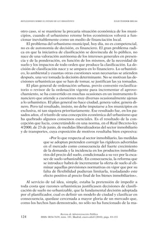 REFLEXIONES SOBRE EL ESTADO DE LO URBANÍSTICO                                  JULIO TEJEDOR BIELSA




otro caso, si se mantiene la precaria situación económica de los muni-
cipios, cuando el urbanismo retome bríos económicos volverá a fun-
cionar inevitablemente como un medio de financiación local.
    El problema del urbanismo municipal, hoy día, no es competencial,
no es de autonomía de decisión, es financiero. El gran problema radi-
ca en que la iniciativa de clasificación se desvincula de lo público, no
nace de una valoración autónoma de los intereses generales en presen-
cia y de la ponderación, en función de los mismos, de la necesidad de
suelo y los impactos de todo orden que produce la clasificación. La de-
cisión de clasificación nace y se ampara en lo financiero. Lo urbanísti-
co, lo ambiental y cuantas otras cuestiones sean necesarias se atienden
después, una vez tomada la decisión determinante. No se motivan las de-
cisiones urbanísticas que se han de tomar, se justifican las ya tomadas.
    El plan general de ordenación urbana, previo convenio reclasifica-
torio o revisor de la ordenación vigente para incrementar el aprove-
chamiento, se ha convertido en muchas ocasiones en un instrumento fi-
nanciero que atiende a cuestiones muy diversas ocasionalmente ajenas
a lo urbanístico. El plan general no hace ciudad, genera valor, genera di-
nero. Pero tal resultado, insisto, no debe imputarse a los municipios en
exclusiva, ni tan siquiera prioritariamente. Ese resultado fue, en los pa-
sados años, el triunfo de una concepción económica del urbanismo que
ha quebrado algunos consensos esenciales. Es el resultado de la con-
cepción que lucía, concretándolo en una norma, en el Real Decreto-ley
4/2000, de 23 de junio, de medidas liberalizadoras del sector inmobiliario
y de transportes, cuya exposición de motivos resultaba bien expresiva:
                       «Por lo que respecta al sector inmobiliario, las medidas
                   que se adoptan pretenden corregir las rigideces advertidas
                   en el mercado como consecuencia del fuerte crecimiento
                   de la demanda y la incidencia en los productos inmobilia-
                   rios del precio del suelo, condicionada a su vez por la esca-
                   sez de suelo urbanizable. En consecuencia, la reforma que
                   se introduce habrá de incrementar la oferta de suelo al eli-
                   minar aquellas previsiones normativas en vigor que por su
                   falta de flexibilidad pudieran limitarla, trasladando este
                   efecto positivo al precio final de los bienes inmobiliarios».
   Al servicio de tal idea, simple, estaba la pretensión de impedir a
toda costa que razones urbanísticas justificasen decisiones de clasifi-
cación de suelo no urbanizable, que la fundamental decisión adoptada
por el planificador, cual es definir un modelo de ciudad y clasificar en
consecuencia, quedase cercenada a mayor gloria de un mercado que,
como los hechos han demostrado, no sólo no ha funcionado de la ma-


                                Revista de Administración Pública
124             ISSN: 0034-7639, núm. 181, Madrid, enero-abril (2010), págs. 83-133
 
