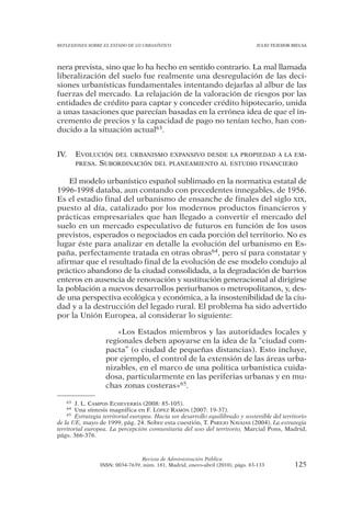 REFLEXIONES SOBRE EL ESTADO DE LO URBANÍSTICO                                  JULIO TEJEDOR BIELSA




nera prevista, sino que lo ha hecho en sentido contrario. La mal llamada
liberalización del suelo fue realmente una desregulación de las deci-
siones urbanísticas fundamentales intentando dejarlas al albur de las
fuerzas del mercado. La relajación de la valoración de riesgos por las
entidades de crédito para captar y conceder crédito hipotecario, unida
a unas tasaciones que parecían basadas en la errónea idea de que el in-
cremento de precios y la capacidad de pago no tenían techo, han con-
ducido a la situación actual63.


IV.     EVOLUCIÓN DEL URBANISMO EXPANSIVO DESDE LA PROPIEDAD A LA EM-
        PRESA. SUBORDINACIÓN DEL PLANEAMIENTO AL ESTUDIO FINANCIERO


    El modelo urbanístico español sublimado en la normativa estatal de
1996-1998 databa, aun contando con precedentes innegables, de 1956.
Es el estadio final del urbanismo de ensanche de finales del siglo XIX,
puesto al día, catalizado por los modernos productos financieros y
prácticas empresariales que han llegado a convertir el mercado del
suelo en un mercado especulativo de futuros en función de los usos
previstos, esperados o negociados en cada porción del territorio. No es
lugar éste para analizar en detalle la evolución del urbanismo en Es-
paña, perfectamente tratada en otras obras64, pero sí para constatar y
afirmar que el resultado final de la evolución de ese modelo condujo al
práctico abandono de la ciudad consolidada, a la degradación de barrios
enteros en ausencia de renovación y sustitución generacional al dirigirse
la población a nuevos desarrollos periurbanos o metropolitanos, y, des-
de una perspectiva ecológica y económica, a la insostenibilidad de la ciu-
dad y a la destrucción del legado rural. El problema ha sido advertido
por la Unión Europea, al considerar lo siguiente:

                      «Los Estados miembros y las autoridades locales y
                   regionales deben apoyarse en la idea de la “ciudad com-
                   pacta” (o ciudad de pequeñas distancias). Esto incluye,
                   por ejemplo, el control de la extensión de las áreas urba-
                   nizables, en el marco de una política urbanística cuida-
                   dosa, particularmente en las periferias urbanas y en mu-
                   chas zonas costeras»65.

   63  J. L. CAMPOS ECHEVERRÍA (2008: 85-105).
   64  Una síntesis magnífica en F. LÓPEZ RAMÓN (2007: 19-37).
    65 Estrategia territorial europea. Hacia un desarrollo equilibrado y sostenible del territorio

de la UE, mayo de 1999, pág. 24. Sobre esta cuestión, T. PAREJO NAVAJAS (2004), La estrategia
territorial europea. La percepción comunitaria del uso del territorio, Marcial Pons, Madrid,
págs. 366-376.



                                Revista de Administración Pública
                ISSN: 0034-7639, núm. 181, Madrid, enero-abril (2010), págs. 83-133           125
 