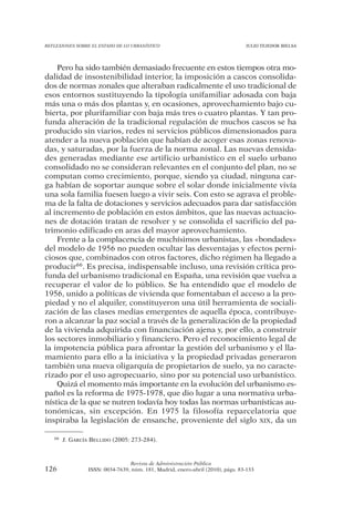 REFLEXIONES SOBRE EL ESTADO DE LO URBANÍSTICO                                   JULIO TEJEDOR BIELSA




    Pero ha sido también demasiado frecuente en estos tiempos otra mo-
dalidad de insostenibilidad interior, la imposición a cascos consolida-
dos de normas zonales que alteraban radicalmente el uso tradicional de
esos entornos sustituyendo la tipología unifamiliar adosada con baja
más una o más dos plantas y, en ocasiones, aprovechamiento bajo cu-
bierta, por plurifamiliar con baja más tres o cuatro plantas. Y tan pro-
funda alteración de la tradicional regulación de muchos cascos se ha
producido sin viarios, redes ni servicios públicos dimensionados para
atender a la nueva población que habían de acoger esas zonas renova-
das, y saturadas, por la fuerza de la norma zonal. Las nuevas densida-
des generadas mediante ese artificio urbanístico en el suelo urbano
consolidado no se consideran relevantes en el conjunto del plan, no se
computan como crecimiento, porque, siendo ya ciudad, ninguna car-
ga habían de soportar aunque sobre el solar donde inicialmente vivía
una sola familia fuesen luego a vivir seis. Con esto se agrava el proble-
ma de la falta de dotaciones y servicios adecuados para dar satisfacción
al incremento de población en estos ámbitos, que las nuevas actuacio-
nes de dotación tratan de resolver y se consolida el sacrificio del pa-
trimonio edificado en aras del mayor aprovechamiento.
    Frente a la complacencia de muchísimos urbanistas, las «bondades»
del modelo de 1956 no pueden ocultar las desventajas y efectos perni-
ciosos que, combinados con otros factores, dicho régimen ha llegado a
producir66. Es precisa, indispensable incluso, una revisión crítica pro-
funda del urbanismo tradicional en España, una revisión que vuelva a
recuperar el valor de lo público. Se ha entendido que el modelo de
1956, unido a políticas de vivienda que fomentaban el acceso a la pro-
piedad y no el alquiler, constituyeron una útil herramienta de sociali-
zación de las clases medias emergentes de aquella época, contribuye-
ron a alcanzar la paz social a través de la generalización de la propiedad
de la vivienda adquirida con financiación ajena y, por ello, a construir
los sectores inmobiliario y financiero. Pero el reconocimiento legal de
la impotencia pública para afrontar la gestión del urbanismo y el lla-
mamiento para ello a la iniciativa y la propiedad privadas generaron
también una nueva oligarquía de propietarios de suelo, ya no caracte-
rizado por el uso agropecuario, sino por su potencial uso urbanístico.
    Quizá el momento más importante en la evolución del urbanismo es-
pañol es la reforma de 1975-1978, que dio lugar a una normativa urba-
nística de la que se nutren todavía hoy todas las normas urbanísticas au-
tonómicas, sin excepción. En 1975 la filosofía reparcelatoria que
inspiraba la legislación de ensanche, proveniente del siglo XIX, da un

   66   J. GARCÍA BELLIDO (2005: 273-284).



                                 Revista de Administración Pública
126              ISSN: 0034-7639, núm. 181, Madrid, enero-abril (2010), págs. 83-133
 