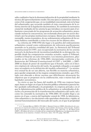 REFLEXIONES SOBRE EL ESTADO DE LO URBANÍSTICO                                  JULIO TEJEDOR BIELSA




salto cualitativo hacia la desmaterialización de la propiedad mediante la
técnica del aprovechamiento medio. En esta época se potencian sistemas
como el de cooperación que, en su modalidad concesional, está en la base
del urbanizador, que recuerda también al viejo concesionario de la re-
forma interior de la legislación decimonónica. Es también la normativa
estatal de mediados de los setenta la que introduce en nuestro país el ur-
banismo concertado de los programas de actuación urbanística, poten-
ciando incluso la concurrencia, tan reclamada ahora por un sector doc-
trinal o por las propias instituciones europeas. Quizá una evolución más
razonable, menos traumática, de ese ordenamiento urbanístico de los se-
tenta hubiera contribuido a evitar los excesos de los últimos años.
    La reforma de 1990-1992 dio lugar a la quiebra del ordenamiento
urbanístico estatal como ordenamiento de referencia pacíficamente
asumido en la práctica totalidad del país. La Sentencia del Tribunal
Constitucional 61/1997, aun recuperando la normativa de los setenta
merced a la declaración de inconstitucionalidad de su derogación, im-
posible desde las competencias estatales actuales, según el Tribunal,
certificó el final de un ciclo normativo. Los intentos posteriores, plas-
mados en las reformas de 1996-2003, interpretadas conforme a las
Sentencias del Tribunal Constitucional 61/1997 y 164/2001, y 2007-
2008 no dejan de poner de manifiesto que el Estado, salvo en el deci-
sivo régimen de valoración del suelo, ha quedado relegado a un papel
muy secundario en la definición del modelo urbanístico67. La norma-
tiva estatal ha de ser tan abierta, tan flexible en materia urbanística,
para quedar amparada en las magras competencias estatales, que el Es-
tado está abocado a dictar normas que difícilmente alcanzarán los
objetivos que se proponen sin la colaboración, más o menos leal, del
legislador autonómico.
    Lo cierto es que las bases del modelo de 1956 nos trajeron hasta
aquí, hasta un lugar en el que la función pública urbanística parecía ha-
ber quedado subordinada a la propiedad y la empresa privada y en el
que la Administración pública de lo urbanístico se subordinaba al de-
recho a la promoción de la transformación urbanística del suelo, tal y
como los entendió la normativa de 1996-2003. El modelo llegó a un
punto en el que, a juicio del legislador estatal de 1998, la Administra-
ción urbanística y sus decisiones sólo aportaban obstáculos y rigidez al
normal funcionamiento del mercado del suelo; en el que la propiedad

    67 J. C. TEJEDOR BIELSA (2001b: 259-260); J. BARNÉS VÁZQUEZ (2002), Distribución de com-

petencias en materia de urbanismo. Estados, Comunidades Autónomas, Entes locales. Análisis
de la jurisprudencia constitucional, Bosch, Barcelona, págs. 149-154, y J. M. BAÑO LEÓN
(2007), «El objeto de la Ley y el orden de las competencias legislativas: La depuración del or-
denamiento en la materia», Ciudad y Territorio, núm. 152-153, págs. 302-303.



                                Revista de Administración Pública
                ISSN: 0034-7639, núm. 181, Madrid, enero-abril (2010), págs. 83-133           127
 