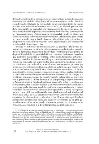 REFLEXIONES SOBRE EL ESTADO DE LO URBANÍSTICO                                  JULIO TEJEDOR BIELSA




del suelo, en definitiva, incorporaba las expectativas urbanísticas como
elemento esencial de valor desde el momento mismo de la clasifica-
ción del suelo. El efecto de ese modelo fue el alumbramiento de lo que
pudiera denominarse urbanismo «catastral», en el cual, por encima
de la ordenación de la ciudad y la organización de su crecimiento, pa-
recían encontrarse el parcelario catastral y la titularidad dominical de
las fincas ordenadas. Lógicamente, la propiedad del suelo constituye un
factor relevante a la hora de adoptar decisiones urbanísticas, pero lo que
no tiene sentido es que las decisiones urbanísticas más relevantes se
adopten o se condicionen en grado sumo precisamente por razón de la
propiedad de fincas concretas.
     Lo que los últimos y tumultuosos años de práctica urbanística de-
muestran es que ese modelo de urbanismo «catastral» tiende a prescin-
dir con demasiada frecuencia del modelo territorial porque prima la
disponibilidad de la propiedad de fincas concretas (o de otros derechos
que permiten adquirirla a voluntad) sobre consideraciones urbanísti-
cas o territoriales. Es éste un modelo que consume suelo masivamente,
porque se concierta con la propiedad para encubrir densidades o apro-
vechamientos que, aplicados racionalmente a otros suelos, podrían ge-
nerar mayor contestación. Es un modelo, en definitiva, que pervierte la
práctica urbanística y condiciona el normal funcionamiento de la Ad-
ministración, porque son precisamente sus decisiones reclasificatorias
la causa eficiente de la ejecución de contratos de opción de compra so-
bre fincas con expectativas de transformación urbanística. Al convenio
con el propietario o titular de opción de compra sigue la presión sobre
la Administración, a ésta la adopción de la decisión sobre reclasificación
y, finalmente, tras la reclasificación y en su caso ordenación detallada o
pormenorizada, la ejecución de la opción de compra o la comercializa-
ción de la finca ya con un planeamiento ejecutable y, hasta hace pocos
meses, convertible a metálico en la mayoría de entidades de crédito del
país68. Es a la luz de estas prácticas cómo deben valorarse determinados
convenios de planeamiento celebrados en los últimos años, que llegaban
a imponer o condicionar incluso la decisión y contenido de un plan ge-
neral o su revisión, aun cuando ello no supusiese, en términos juris-
prudenciales, renuncia a la potestad pública de planeamiento.

    68 I. SÁNCHEZ DE MADARIAGA (1999), Introducción al urbanismo. Conceptos y métodos de

planificación urbana, Alianza Editorial, Madrid, pág. 99, explica el funcionamiento del sistema
inglés, que parte de la negación del derecho a urbanizar como contenido de la propiedad dado
que el plan no atribuye derechos de edificación a la propiedad. Éstos derivan de una licen-
cia específica que los promotores pueden obtener de la Administración, que resuelve dis-
crecionalmente. Pero, además, y precisamente por el carácter discrecional de tal potestad, va
acompañada de intensos poderes disciplinarios que son efectivamente ejercidos por los Ayun-
tamientos.



                                Revista de Administración Pública
128             ISSN: 0034-7639, núm. 181, Madrid, enero-abril (2010), págs. 83-133
 