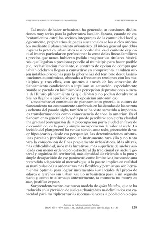 REFLEXIONES SOBRE EL ESTADO DE LO URBANÍSTICO                                  JULIO TEJEDOR BIELSA




    Tal modo de hacer urbanismo ha generado en ocasiones disfun-
ciones muy serias para la gobernanza local en España, cuando no en-
frentamientos entre los vecinos integrantes de la comunidad local y,
lógicamente, propietarios de partes sustanciales de los suelos ordena-
dos mediante el planeamiento urbanístico. El interés general que debía
inspirar la práctica urbanística se subordinaba, en el contexto expues-
to, al interés particular en perfeccionar la venta de las fincas familiares
a precios que nunca hubieran podido imaginar sus titulares históri-
cos, que llegaban a presionar por ello al municipio para hacer posible
que, reclasificación mediante, el contrato de opción de compra que
habían celebrado llegara a convertirse en compraventa. También sur-
gen notables problemas para la gobernanza del territorio desde las ins-
tituciones autonómicas, abocadas a frecuentes tensiones con los mu-
nicipios y, tras ellos, con quienes a través de los convenios de
planeamiento condicionan o impulsan su actuación, especialmente
cuando se pactaba en los mismos la percepción de prestaciones a cuen-
ta del futuro planeamiento (y que debían y no podían devolverse si
éste no llegaba a aprobarse por la oposición autonómica).
    Obviamente, el contenido del planeamiento general, la cultura de
planeamiento tan costosamente alumbrada en las décadas de los setenta
y ochenta del pasado siglo, también se ha visto sometido a importan-
tes transformaciones como consecuencia de todo lo anterior. En el
planeamiento general de hoy día puede percibirse con cierta claridad
una gradual postergación de la preocupación por la ciudad en favor de
lo económico, de la pura y simple incorporación de valor al suelo. La
decisión del plan general ha venido siendo, ante todo, generación de va-
lor hipotecario y, desde esa perspectiva, las determinaciones urbanís-
ticas parecían percibirse como un instrumento para ello y no tanto
para la consecución de fines propiamente urbanísticos. Más alturas,
más edificabilidad, usos más lucrativos, más superficie de suelo clasi-
ficada con menos ordenación estructural (la tradicional estructura ge-
neral y orgánica del territorio), más densidad de vivienda o la pura y
simple desaparición de ese parámetro como limitativo (invocando una
pretendida adaptación al mercado que, a la postre, implica en realidad
su manipulación) u ordenanzas más flexibles y permisivas son herra-
mientas óptimas para lograr incrementos sustanciales del precio de
solares o terrenos sin urbanizar. Lo urbanístico pasa a un segundo
plano y, como he afirmado anteriormente, la memoria no motiva ex
ante, justifica ex post.
    Sorprendentemente, ese nuevo modelo de «plan blando», que se ha
traducido en la previsión de suelos urbanizables no delimitados con ca-
pacidad para multiplicar varias decenas de veces la población o capa-


                                Revista de Administración Pública
                ISSN: 0034-7639, núm. 181, Madrid, enero-abril (2010), págs. 83-133           129
 