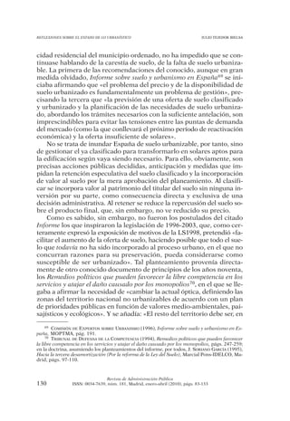 REFLEXIONES SOBRE EL ESTADO DE LO URBANÍSTICO                                  JULIO TEJEDOR BIELSA




cidad residencial del municipio ordenado, no ha impedido que se con-
tinuase hablando de la carestía de suelo, de la falta de suelo urbaniza-
ble. La primera de las recomendaciones del conocido, aunque en gran
medida olvidado, Informe sobre suelo y urbanismo en España69 se ini-
ciaba afirmando que «el problema del precio y de la disponibilidad de
suelo urbanizado es fundamentalmente un problema de gestión», pre-
cisando la tercera que «la previsión de una oferta de suelo clasificado
y urbanizado y la planificación de las necesidades de suelo urbaniza-
do, abordando los trámites necesarios con la suficiente antelación, son
imprescindibles para evitar las tensiones entre las puntas de demanda
del mercado (como la que conllevará el próximo período de reactivación
económica) y la oferta insuficiente de solares».
     No se trata de inundar España de suelo urbanizable, por tanto, sino
de gestionar el ya clasificado para transformarlo en solares aptos para
la edificación según vaya siendo necesario. Para ello, obviamente, son
precisas acciones públicas decididas, anticipación y medidas que im-
pidan la retención especulativa del suelo clasificado y la incorporación
de valor al suelo por la mera aprobación del planeamiento. Al clasifi-
car se incorpora valor al patrimonio del titular del suelo sin ninguna in-
versión por su parte, como consecuencia directa y exclusiva de una
decisión administrativa. Al retener se reduce la repercusión del suelo so-
bre el producto final, que, sin embargo, no ve reducido su precio.
     Como es sabido, sin embargo, no fueron los postulados del citado
Informe los que inspiraron la legislación de 1996-2003, que, como cer-
teramente expresó la exposición de motivos de la LS1998, pretendió «fa-
cilitar el aumento de la oferta de suelo, haciendo posible que todo el sue-
lo que todavía no ha sido incorporado al proceso urbano, en el que no
concurran razones para su preservación, pueda considerarse como
susceptible de ser urbanizado». Tal planteamiento provenía directa-
mente de otro conocido documento de principios de los años noventa,
los Remedios políticos que pueden favorecer la libre competencia en los
servicios y atajar el daño causado por los monopolios70, en el que se lle-
gaba a afirmar la necesidad de «cambiar la actual óptica, definiendo las
zonas del territorio nacional no urbanizables de acuerdo con un plan
de prioridades públicas en función de valores medio-ambientales, pai-
sajísticos y ecológicos». Y se añadía: «El resto del territorio debe ser, en

     69 COMISIÓN DE EXPERTOS SOBRE URBANISMO (1996), Informe sobre suelo y urbanismo en Es-

paña, MOPTMA, pág. 191.
     70 TRIBUNAL DE DEFENSA DE LA COMPETENCIA (1994), Remedios políticos que pueden favorecer

la libre competencia en los servicios y atajar el daño causado por los monopolios, págs. 247-259;
en la doctrina, asumiendo los planteamientos del informe, por todos, J. SORIANO GARCÍA (1995),
Hacia la tercera desamortización (Por la reforma de la Ley del Suelo), Marcial Pons-IDELCO, Ma-
drid, págs. 97-110.



                                Revista de Administración Pública
130             ISSN: 0034-7639, núm. 181, Madrid, enero-abril (2010), págs. 83-133
 