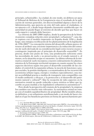 REFLEXIONES SOBRE EL ESTADO DE LO URBANÍSTICO                                  JULIO TEJEDOR BIELSA




principio, urbanizable». La ciudad, de este modo, no debiera ser para
el Tribunal de Defensa de la Competencia sino el resultado de la apli-
cación de normas generales, sin discrecionalidad alguna a favor de la
Administración, que parecía un ente del todo ajeno al ciudadano, si
no opuesto a él, y desde luego dejando claramente establecido que «la
autoridad no puede llegar al extremo de decidir qué hay que hacer en
cada espacio y cuándo debe hacerse».
    La reforma de 2007-2008 implica, desde la perspectiva de la histó-
ricamente compleja relación entre propiedad y urbanismo71, una cla-
ra ruptura con el modelo imperante en España desde 1956 y, desde
luego, una enérgica rectificación de los planteamientos de la legislación
de 1996-200372. La concepción misma del desarrollo urbano parece al-
terarse al atribuir una creciente importancia a la reducción del consu-
mo de suelo derivada de su consideración legal como recurso escaso y
contingente inspirada por el principio de desarrollo sostenible73. Es
precisa, desde este punto de vista, una ponderación suficiente entre
las necesidades de suelo y su preservación en el estado natural o, al
menos, en la situación en que se encuentre. La última reforma de la nor-
mativa estatal de suelo incorpora a nuestro ordenamiento los plantea-
mientos de la Estrategia territorial europea en cuanto asume los cinco
aspectos decisivos según ésta para el desarrollo sostenible de las ciu-
dades: el control de la expansión urbana, la mezcla de funciones y gru-
pos sociales, la gestión inteligente y economizadora de los recursos del
ecosistema urbano (agua, energía y residuos especialmente), una me-
jor accesibilidad gracias a medios de transporte más compatibles con
el medio ambiente y eficaces, y la protección y el desarrollo del patri-
monio natural y cultural74. Que la recepción de tales aspectos en la
normativa estatal no quede reducida a pura retórica es labor que in-
cumbe en gran medida a los legisladores urbanísticos autonómicos75.
    Pero desde la perspectiva del estatuto de la propiedad y la empresa
los cambios son mucho más relevantes. La normativa estatal no rom-
pe con el modelo equidistributivo de propiedad. Dicho modelo aboca,
en definitiva, a un urbanismo autofinanciado, a un modo de hacer ciu-
dad en el que los beneficios previstos en forma de aprovechamiento per-

   71  J. C. TEJEDOR BIELSA (1998: 39-187).
   72  J. M. BAÑO LEÓN (2007: 304-309); M. VAQUER CABALLERÍA (2007b), «Los principios y de-
rechos constitucionales inspiradores de la Ley de Suelo», Ciudad y Territorio, núm. 152-153,
págs. 247-256; J. C. TEJEDOR BIELSA (2008: 626-659).
    73 J. FARIÑA TOJO (2007), «Las nuevas bases ambientales de la sostenibilidad en la orde-

nación y utilización del suelo», Ciudad y Territorio, núm. 152-153, pág. 300.
    74 Estrategia territorial europea (1999: 24).
    75 F. LÓPEZ RAMÓN (2008), «Principios generales y urbanismo sostenible en la Ley de Sue-

lo 8/2007, de 28 de mayo», Revista de Urbanismo y Edificación, núm. 16, págs. 15-22.



                                Revista de Administración Pública
                ISSN: 0034-7639, núm. 181, Madrid, enero-abril (2010), págs. 83-133           131
 