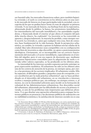 REFLEXIONES SOBRE EL ESTADO DE LO URBANÍSTICO                                  JULIO TEJEDOR BIELSA




sor bursátil sabe, los mercados financieros suben, pero también bajan).
La vivienda y el suelo se convirtieron en los últimos años en una suer-
te de mercado de futuros en el que participaba toda la sociedad, con ex-
cepción de los que no podían hacer frente al coste de adquirir su primera
vivienda. Y ese mercado de futuros, esa burbuja fruto de la expectativa,
alimentada desde lo público, la banca, los promotores inmobiliarios,
los intermediarios del mercado inmobiliario y las autoridades regula-
doras, y financiada desde el exterior al que ahora el conjunto del país
debe mucho dinero, ha explotado5. La inversión se ha convertido en
apuesta y, desgraciadamente, la mayoría ha perdido, como siempre sue-
le ocurrir. La vivienda es, antes que cualquier otra cosa, bien de consu-
mo, base fundamental de la vida humana. Desde la perspectiva urba-
nística, en cambio, la vivienda y quienes la habitan son las células de la
ciudad. Que tales dimensiones sean compatibles con su configuración
como bien de inversión es algo discutible, no ajeno a posicionamientos
ideológicos. Ciertamente, no es incompatible con un correcto funcio-
namiento del mercado y el sector inmobiliario, especialmente en el ám-
bito del alquiler, pero sí con esa especie de descuento que, mediante
préstamos hipotecarios concedidos para la adquisición de suelo o vi-
vienda sobre valores esperados, se ha producido en los últimos años.
    La intensidad de los intereses sociales expuestos permite anticipar su
gran repercusión mediática. El urbanismo ha sido en los últimos años
uno de los centros de atención de la prensa, no siempre ajena, por cier-
to, a las presiones de los sectores implicados. El urbanismo vendía. Ello
ha supuesto, al difundirse grandes y pequeños casos de corrupción, a ve-
ces encubiertos por la mala práctica urbanística6, que se haya profun-
dizado en el descrédito del urbanismo, en su vinculación a intereses
ocultos y manejos políticos que, sin embargo, no siempre existen, o, al
menos, no con la intensidad suficiente para incidir en la formación de
voluntad de las Administraciones urbanísticas. Ese descrédito social
del urbanismo, alimentado por las dificultades de acceso a la primera vi-
vienda, es uno de los problemas más importantes que debieran afron-
tarse. Y es que diseñar una operación urbanística para conjugar los in-
tereses públicos en presencia y las decisiones públicas de ordenación con
su viabilidad económica y la satisfacción de intereses sociales no es una

    5 R. FERNÁNDEZ DURÁN (2006: 63-70) describió lúcidamente con cierta antelación lo que

hoy estamos viviendo. En cualquier caso, parece destacable la tendencia de entidades de
crédito, empresarios inmobiliarios y agentes de intermediación, que alimentaron la espiral
inflacionista que condujo a la burbuja y se beneficiaron de ella, a negar su existencia al tiem-
po que promueven un «desinflamiento ordenado» [R. FERNÁNDEZ DURÁN (2006: 63-64), de quien
tomo la expresión entrecomillada, y R. J. SHILLER (2008: 136-137)].
    6 F. IGLESIAS, J. AGUDO, N. SARTORIUS, P. ZAPATERO et al. (2007), Urbanismo y democracia.

Alternativas para evitar la corrupción, Fundación Alternativas, págs. 42-91.



                                Revista de Administración Pública
                ISSN: 0034-7639, núm. 181, Madrid, enero-abril (2010), págs. 83-133            87
 