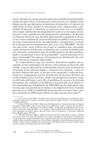 REFLEXIONES SOBRE EL ESTADO DE LO URBANÍSTICO                                  JULIO TEJEDOR BIELSA




miten sufragar las cargas precisas para hacer posible la patrimoniali-
zación de aquél. Pero, al tiempo que vuelve la vista a la ciudad conso-
lidada con las que denomina actuaciones de dotación y el régimen de
edificación forzosa, quiebra la vinculación entre urbanización y pro-
piedad. El derecho a urbanizar ya no forma parte hoy, en la legisla-
ción estatal, del derecho de propiedad del suelo ni se incorpora al mis-
mo por la mera aprobación del planeamiento urbanístico. El derecho
a urbanizar deriva de una decisión administrativa adoptada al efecto,
ya sea como resultado de un procedimiento en pública concurrencia,
ya como consecuencia de las «peculiaridades o excepciones [...] a favor
de la iniciativa de los propietarios» [art. 6.a) in fine TRLS08]76. No fal-
tan, por cierto, voces críticas con lo que se considera una «nacionali-
zación aleatoria» del derecho a urbanizar por razón de la habilitación
a la normativa autonómica para el establecimiento de tales peculiari-
dades o excepciones a favor de la propiedad77, autorización que en al-
guna Comunidad ha supuesto directamente la eliminación de cual-
quier referencia al agente urbanizador.
    Lo sorprendente es que las sucesivas alternativas legales, sin ex-
cepción, se han enfrentado a la misma crítica porque el efecto ha sido
similar: el precio del suelo ha evolucionado con los ciclos económicos,
al margen de las reformas legales y el precio de la vivienda, y salvo en
las fases bajistas del ciclo, en las que se ha estancado o reducido leve-
mente (en comparación con los incrementos de las fases alcistas), ha
evolucionado al alza. Las leyes, desde esta perspectiva, parecen resul-
tar del todo ineficaces y, por ello, el problema de acceso a la vivienda
permanece. En realidad, ese problema se ha agravado en el último ci-
clo, el presidido por la legislación de 1996-2003, que ha dado lugar a que
la renta que una familia ha de dedicar a la adquisición de su vivienda
pase de ser en 1998 la totalidad de la que percibe en cuatro años y me-
dio a alcanzar en 2008 la que obtiene en algo más de nueve años78.

    76 L. PAREJO ALFONSO (2007), «Condiciones básicas de igualdad de los ciudadanos y régi-

men básico del suelo», Ciudad y Territorio, núm. 152-153, págs. 329-331; J. C. TEJEDOR BIEL-
SA (2008: 640-642).
    77 F. PERALES MADUEÑO (2008), «Ejecución del planeamiento. Especial atención a la figura

del agente urbanizador», Revista de Urbanismo y Edificación, núm. 5, pág. 62. En sentido si-
milar, muy crítico, J. L. MARTÍNEZ LÓPEZ-MUÑIZ (2007), «El derecho de propiedad sobre el sue-
lo en su nueva ley estatal de 2007», en el volumen colectivo El derecho urbanístico del siglo XXI.
Libro homenaje al profesor Martín Bassols Coma, tomo I (Urbanismo y Vivienda), Editorial
Reus, Madrid, págs. 509-539.
    78 J. RODRÍGUEZ LÓPEZ (2008), «2008. El mercado de la vivienda sufre el ajuste», Ciudad

y Territorio, núm. 156, pág. 388. Tampoco ese esfuerzo familiar arroja mejores resultados en
ese periodo, pues se pasa de dedicar poco más del veinticinco por ciento de la renta familiar
a aplicar algo más del cincuenta por ciento. Esfuerzo familiar y relación entre precio de la vi-
vienda y salario anual se duplicaron en el periodo 1998-2008. El pico se sitúa en 2007 según
el autor citado, que analiza datos de 1985 a 2008.



                                Revista de Administración Pública
132             ISSN: 0034-7639, núm. 181, Madrid, enero-abril (2010), págs. 83-133
 
