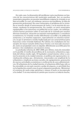 REFLEXIONES SOBRE EL ESTADO DE LO URBANÍSTICO                                  JULIO TEJEDOR BIELSA




    En todo caso, la dimensión del problema varía muchísimo en fun-
ción de las características del municipio analizado. Así, en muchos
municipios pequeños sin presión inmobiliaria exógena la vivienda es un
bien accesible, lo cual, sin embargo, provoca otro problema, la falta de
promoción profesional. En estos municipios el problema de la vivien-
da se resuelve desde el autoconsumo de suelo y, en la mayoría de oca-
siones, mediante la autopromoción. En cambio, en otros municipios
equiparables a los anteriores en población en los cuales, sin embargo,
existen fuertes presiones sobre el mercado de la vivienda por razones
diversas (turísticas, situación en entornos metropolitanos o corredores
económicos), la vivienda resulta difícilmente accesible a la población
autóctona y, en muchos supuestos, especialmente en entornos turísti-
cos, la que se promueve resulta inadecuada por sus características para
funcionar como vivienda habitual. Por último, los ciudadanos de mu-
nicipios de mayor tamaño deben hacer frente a un mercado encareci-
do, tanto en propiedad como en alquiler, difícilmente accesible para los
jóvenes o los ciudadanos con menores rentas.
    La profunda reforma de 2007-2008, por último, trata de enmendar
en lo posible el rumbo desarrollista de la normativa urbanística espa-
ñola del último medio siglo. El legislador estatal intenta volver a cen-
trar la atención en la ciudad existente, en políticas de regeneración y re-
vitalización urbana que, obviamente, trascienden con amplitud de lo
urbanístico e implican acciones sociales, de equipamiento, generación
de nuevas actividades económicas o reubicación de usos administrati-
vos. El urbanismo de la ciudad interior, el urbanismo difícil que sólo se
ha entendido en este país nuestro a golpe de piqueta, es percibido hoy
en la legislación estatal como la gran asignatura pendiente. Minimizar
el consumo de suelo exige optimizar y sanear el suelo ya incorporado
a la ciudad. Y en esta materia el camino por recorrer es todavía mucho.




                                Revista de Administración Pública
                ISSN: 0034-7639, núm. 181, Madrid, enero-abril (2010), págs. 83-133           133
 