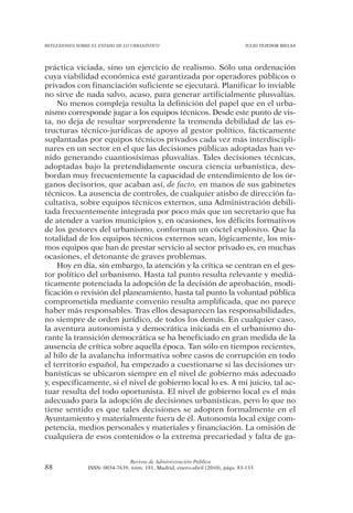 REFLEXIONES SOBRE EL ESTADO DE LO URBANÍSTICO                                  JULIO TEJEDOR BIELSA




práctica viciada, sino un ejercicio de realismo. Sólo una ordenación
cuya viabilidad económica esté garantizada por operadores públicos o
privados con financiación suficiente se ejecutará. Planificar lo inviable
no sirve de nada salvo, acaso, para generar artificialmente plusvalías.
    No menos compleja resulta la definición del papel que en el urba-
nismo corresponde jugar a los equipos técnicos. Desde este punto de vis-
ta, no deja de resultar sorprendente la tremenda debilidad de las es-
tructuras técnico-jurídicas de apoyo al gestor político, fácticamente
suplantadas por equipos técnicos privados cada vez más interdiscipli-
nares en un sector en el que las decisiones públicas adoptadas han ve-
nido generando cuantiosísimas plusvalías. Tales decisiones técnicas,
adoptadas bajo la pretendidamente oscura ciencia urbanística, des-
bordan muy frecuentemente la capacidad de entendimiento de los ór-
ganos decisorios, que acaban así, de facto, en manos de sus gabinetes
técnicos. La ausencia de controles, de cualquier atisbo de dirección fa-
cultativa, sobre equipos técnicos externos, una Administración debili-
tada frecuentemente integrada por poco más que un secretario que ha
de atender a varios municipios y, en ocasiones, los déficits formativos
de los gestores del urbanismo, conforman un cóctel explosivo. Que la
totalidad de los equipos técnicos externos sean, lógicamente, los mis-
mos equipos que han de prestar servicio al sector privado es, en muchas
ocasiones, el detonante de graves problemas.
    Hoy en día, sin embargo, la atención y la crítica se centran en el ges-
tor político del urbanismo. Hasta tal punto resulta relevante y mediá-
ticamente potenciada la adopción de la decisión de aprobación, modi-
ficación o revisión del planeamiento, hasta tal punto la voluntad pública
comprometida mediante convenio resulta amplificada, que no parece
haber más responsables. Tras ellos desaparecen las responsabilidades,
no siempre de orden jurídico, de todos los demás. En cualquier caso,
la aventura autonomista y democrática iniciada en el urbanismo du-
rante la transición democrática se ha beneficiado en gran medida de la
ausencia de crítica sobre aquella época. Tan sólo en tiempos recientes,
al hilo de la avalancha informativa sobre casos de corrupción en todo
el territorio español, ha empezado a cuestionarse si las decisiones ur-
banísticas se ubicaron siempre en el nivel de gobierno más adecuado
y, específicamente, si el nivel de gobierno local lo es. A mi juicio, tal ac-
tuar resulta del todo oportunista. El nivel de gobierno local es el más
adecuado para la adopción de decisiones urbanísticas, pero lo que no
tiene sentido es que tales decisiones se adopten formalmente en el
Ayuntamiento y materialmente fuera de él. Autonomía local exige com-
petencia, medios personales y materiales y financiación. La omisión de
cualquiera de esos contenidos o la extrema precariedad y falta de ga-


                                Revista de Administración Pública
88              ISSN: 0034-7639, núm. 181, Madrid, enero-abril (2010), págs. 83-133
 